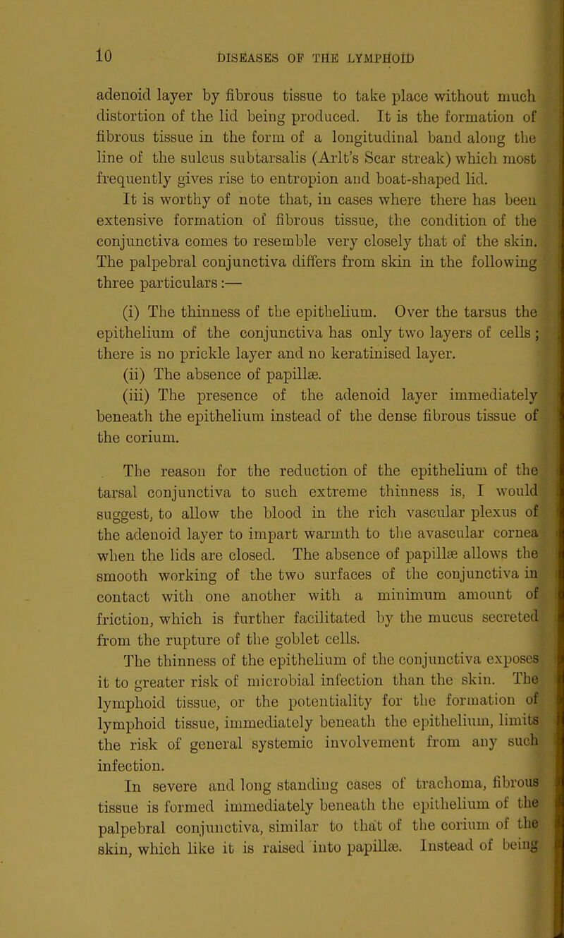 adenoid layer by fibrous tissue to take place without much distortion of the lid being produced. It is the formation of fibrous tissue in the form of a longitudinal band along the line of the sulcus subtarsalis (Arlt's Scar streak) which most frequently gives rise to entropion and boat-shaped lid. It is worthy of note that, in cases where there has been extensive formation of fibrous tissue, the condition of the conjunctiva comes to resemble very closely that of the skin. The palpebral conjunctiva differs from skin in the following three particulars:— (i) The thinness of the epithelium. Over the tarsus the epithelium of the conjunctiva has only two layers of cells ; there is no prickle layer and no keratinised layer. (ii) The absence of papillae. (iii) The presence of the adenoid layer immediately beneath the epithelium instead of the dense fibrous tissue of the corium. The reason for the reduction of the epithelium of thei tarsal conjunctiva to such extreme thinness is, I would suggest, to allow the blood in the rich vascular plexus on the adenoid layer to impart warmth to the avascular cornea when the lids are closed. The absence of papillae allows the smooth working of the two surfaces of the conjunctiva in contact with one another with a minimum amount of friction, which is further facilitated by the mucus secreted: from the rupture of the goblet cells. The thinness of the epithelium of the conjunctiva exposes it to greater risk of microbial infection than the skin. The lymphoid tissue, or the potentiality for the formation of lymphoid tissue, immediately beneath the epithelium, limits the risk of general systemic involvement from any such infection. In severe and long standing cases of trachoma, fibrous tissue is formed immediately beneath the epithelium of the palpebral conjunctiva, similar to that of the corium of the skin, which like it is raised into papillae. Instead of being