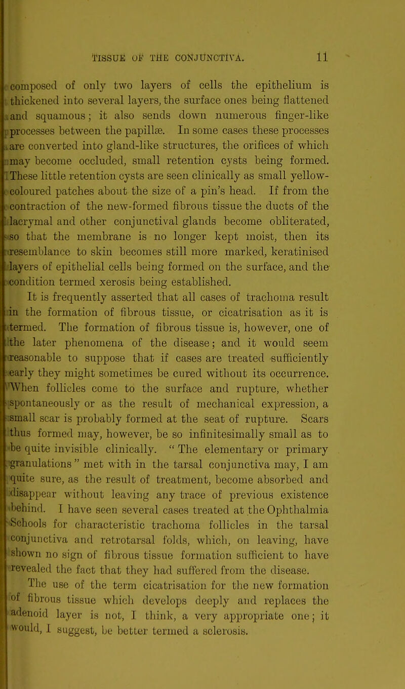 composed of only two layers of cells the epithelium is thickened into several layers, the surface ones being flattened . and squamous; it also sends down numerous finger-like ;. processes between the papillae. In some cases these processes iare converted into gland-like structures, the orifices of which nmay become occluded, small retention cysts being formed. I These little retention cysts are seen clinically as small yellow- coloured patches about the size of a pin's head. If from the contraction of the new-formed fibrous tissue the ducts of the ! lacrymal and other conjunctival glands become obliterated, - so that the membrane is no longer kept moist, then its ^resemblance to skin becomes still more marked, keratinised layers of epithelial cells being formed on the surface, and the condition termed xerosis being established. It is frequently asserted that all cases of trachoma result in the formation of fibrous tissue, or cicatrisation as it is termed. The formation of fibrous tissue is, however, one of the later phenomena of the disease; and it would seem reasonable to suppose that if cases are treated sufficiently early they might sometimes be cured without its occurrence. ''AVhen follicles come to the surface and rupture, whether spontaneously or as the result of mechanical expression, a small scar is probably formed at the seat of rupture. Scars thus formed may, however, be so infinitesimally small as to be quite invisible clinically.  The elementary or primary ^granulations  met with in the tarsal conjunctiva may, I am pquite sure, as the result of treatment, become absorbed and disappear without leaving any trace of previous existence behind. I have seen several cases treated at the Ophthalmia -'Schools for characteristic trachoma follicles in the tarsal conjunctiva and retrotarsal folds, which, on leaving, have shown no sign of fibrous tissue formation sufficient to have revealed the fact that they had suffered from the disease. The use of the term cicatrisation for the new formation fof fibrous tissue which develops deeply and replaces the adenoid layer is not, I think, a very appropriate one; it would, I suggest, be better termed a sclerosis.