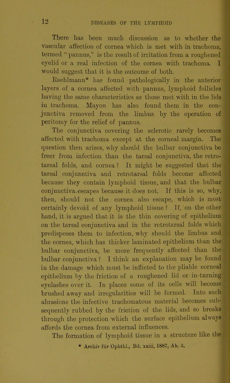 There has been much discussion as to whether the vascular affection of cornea which is met with in trachoma, termed  pannus, is the result of irritation from a roughened eyelid or a real infection of the cornea with trachoma. I would suggest that it is the outcome of both. Eaehlmann* has found pathologically in the anterior layers of a cornea affected with pannus, lymphoid follicles having the same characteristics as those met with in the lids in trachoma. Mayou has also found them in the con- junctiva removed from the limbus by the operation of peri torn y for the relief of pannus. The conjunctiva covering the sclerotic rarely becomes affected with trachoma except at the corneal margin. The question then arises, why should the bulbar conjunctiva be freer from infection than the tarsal conjunctiva, the retro- tarsal folds, and cornea ? It might be suggested that the tarsal conjunctiva and retrotarsal folds become affected because they contain lymphoid tissue, and that the bulbar conjunctiva escapes because it does not. If this is so, why, then, should not the cornea also escape, which is most certainly devoid of any lymphoid tissue ? If, on the other hand, it is argued that it is the thin covering of epithelium on the tarsal conjunctiva and in the retrotarsal folds which predisposes them to infection, why should the limbus and the cornea, which has thicker laminated epithelium than the bulbar conjunctiva, be more frequently affected than the bulbar conjunctiva ? I think an explanation maybe found in the damage which must be inflicted to the pliable conx al epithelium by the friction of a roughened lid or in-turning eyelashes over it. In places some of its cells will become brushed away and irregularities will be formed. Into such abrasions the infective trachomatous material becomes sub- sequently rubbed by the friction of the lids, and so breaks through the protection which the surface epithelium always affords the cornea from external influences. The formation of lymphoid tissue in a structure like the * Arckiv fur Ophthl., Bd. xxiii, 1887, Ab. 3.