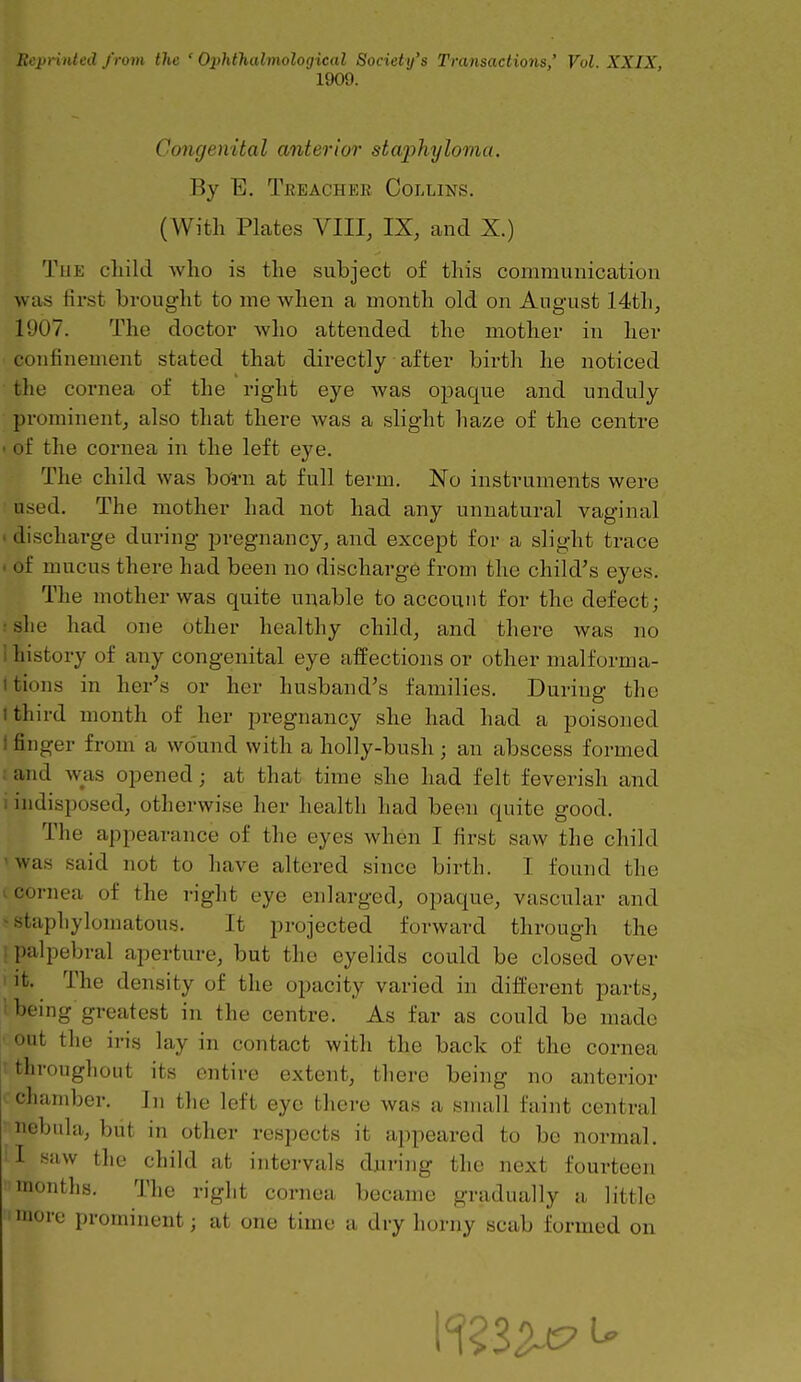 Reprinted f rom the ' Ophthalmological Society's Transactions,' Vol. XXIX, 1909. Congenital anterior staphyloma. By E. Treachee Collins. (With Plates VIII, IX, and X.) The child who is the subject of tliis communication was first brought to me when a month old on August 14th, 1907. The doctor who attended the mother in her confinement stated that directly after birth he noticed ■ the cornea of the right eye was opaque and unduly prominent, also that there was a slight haze of the centre of the cornea in the left eye. The child was born at full term. No instruments were • used. The mother had not had any unnatural vaginal • discharge during pregnancy, and except for a slight trace . of mucus there had been no discharge from the child's eyes. The mother was quite unable to account for the defect; r she had one other healthy child, and there was no 1 history of any congenital eye affections or other malforma- ttions in her's or her husband's families. During the 1 third month of her pregnancy she had had a poisoned 1 finger from a wo'und with a holly-bush; an abscess formed t and was opened; at that time she had felt feverish and 1 indisposed, otherwise her health had been quite good. The appearance of the eyes when I first saw the child 'was said not to have altered since birth. I found the I cornea of the right eye enlarged, opaque, vascular and  staphylomatous. It projected forward through the I palpebral aperture, but the eyelids could be closed over I it. The density of the opacity varied in different parts, i being greatest in the centre. As far as could be made out the iris lay in contact with the back of the cornea throughout its entire extent, there being no anterior < chamber. In the left eye there was a small faint central nebula, biit in other respects it appeared to be normal, il saw the child at intervals during the next fourteen months. The right cornea became gradually a little more prominent; at one time a dry horny scab formed on