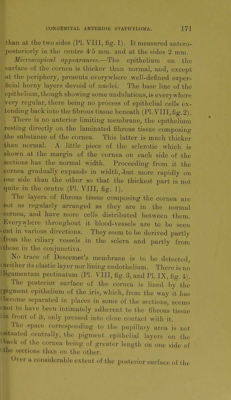 than at the two sides (PI. VllI, fig. 1). It measured antero- ])osteriorly iu the centre 4*5 mm. and at the sides 2 min. Microscopical cqypearances.—The epithelium on the surface of the cornea is thicker than normal^ and^ except at the periphery, presents everywhere well-defined super- ficial horny layers devoid of nuclei. The base line of the epithelium,though showing some undulations,is everywhere \ ory regular, there being no process of epithelial cells ex- truding back into the fibrous tissue beneath (PI. VIII, fig. 2). There is no anterior limiting membrane, the epithelium ri'sting directly on the laminated fibrous tissue composing the substance of the cornea. This latter is much thicker than normal. A little piece of the sclerotic which is shown at the margin of the cornea on each side of the sections has the normal width. Proceeding from it the cornea gradually expands in width,-but more rapidly on one side than the other so that the thickest part is not quite in the centre (PI. VIII, fig. ]). The layers of fibrous tissue composing the cornea are not as regularly arranged as they are in the normal • cornea, and have more cells distributed between them. Everywhere throughout it blood-vessels are to be seen • cut in various directions. They seem to be derived pai-tly :from the ciliary vessels in the sclera and partly from I those in the conjunctiva. No trace of Descemet's membrane is to be detected, ineither its elastic layer nor lining endothelium. There is no lligamentum pectinatum (PI. VIII, fig. 3, and PI. IX, fig. 4). The posterior surface of the cornea is lined by the .pigment epithelium of the iris, which, from the way it has 1 become separated in places in some of the sections, seems mot to have been intimately adherent to the fibrous tissue III front of it, only pressed into close contact with it. The space corresponding to the pupillary area is not ^situated centrally, the pigment epithelial layers on the back of the cornea being of greater length on one side of tliu sections than on the other. Over a considerable extent of the posterior surface of the