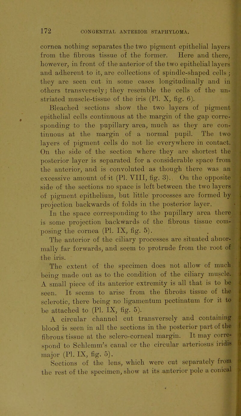 cornea nothing separates the two pigment epithelial layers from the fibrous tissue of the former. Here and there, however^ in front of the anterior of the two epithelial layers and adherent to it, are collections of spindle-shaped cells ; they are seen cut in some cases longitudinally and in others transversely; they resemble the cells of the un- striated muscle-tissue of the iris (PI. X, fig. 6). Bleached sections show the two layers of pigment epithelial cells continuous at the margin of the gap corre- sponding to the pupillary area, much as they are con- tinuous at the margin of a normal pupil. The two layers of pigment cells do not lie everywhere in contact. On the side of the section where they are shortest the posterior layer is separated for a considerable space from the anterior, and is convoluted as though there was an excessive amount of it (PI. VIII, fig. 3). On the opposite side of the sections no space is left between the two layers of pigment epithelium, but little processes are formed liv projection backwards of folds in the posterior layer. In the space corresponding to the pupillary area there is some projection backwards of the fibrous tissue com- posing the cornea (PI. IX, fig. 5). The anterior of the ciliary processes are situated ubiiur- mally far forwards, and seem to protrude from the root of the iris. The extent of the specimen does not allow of mu being made out as to the condition of the ciliary muscl A small piece of its anterior extremity is all that is to be seen. It seems to arise from the fibrous tissue of the sclerotic, there being no ligamentum pectinatum for it to be attached to (PI. IX, fig. 5). A circular channel cut transversely and containing blood is seen in ail the sections in the posterior part of the fibrous tissue at the sclero-corneal margin. It may corre- spond to Schlcmm's canal or the circular arteriosus irulis major (PI. IX, fig. 5). Sections of tlie lens, which were cut separately from the rest of the specimen, show at its anterior pole a conical