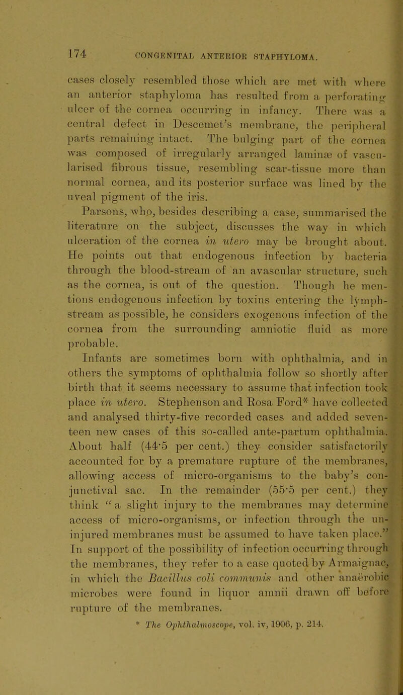 cases closely resembled those which are met with where an anterior staphyloma has resulted from a perforating- ulcer of the cornea occurring in infancy. There was a central defect in Descemet's membrane, the peripheral parts remaining intact. The bulging part of the cornea was composed of irregularly arranged laminas of vascu- larised fibrous tissue, resembling scar-tissue more than normal cornea, and its posterior surface was lined by the uveal pigment of the iris. Parsons, who, besides describing a case, summarised tlie literature on the subject, discusses the way in which ulceration of the cornea in idero may be brought about. He points out that endogenous infection by bacteria through the blood-stream of an avascular structure, such as the cornea, is out of the question. Though he men- tions endogenous infection by toxins entering the lymph- stream as possible, he considers exogenous infection of the cornea from the surrounding amniotic fluid as more probable. Infants are sometimes born with ophthalmia, and in others the symptoms of ophthalmia follow so shortly after birth that it seems necessary to assume that infection took place in xdero. Stephenson and Eosa Ford* have collected and analysed thirty-five recorded cases and added seven- teen new cases of this so-called ante-partum ophthahnia. xlbout half (445 per cent.) they consider satisfactorily accounted for by a premature rupture of the membranes, allowing access of micro-organisms to the baby's con- junctival sac. In the remainder (55'5 per cent.) they think a slight injuiy to the inembranes may determine access of micro-organisms, or infection through the un- injured membranes must be assumed to have taken place. In support of the possibility of infection occurring through the membranes, they refer to a case quoted by Armaignac, in which the Bacilhts coli communifi and other anaerobic microbes were found in liquor anniii drawn off before rupture of the membranes. * The OjMhahnoscope, vol. iv, 19U(), p. 21-i.