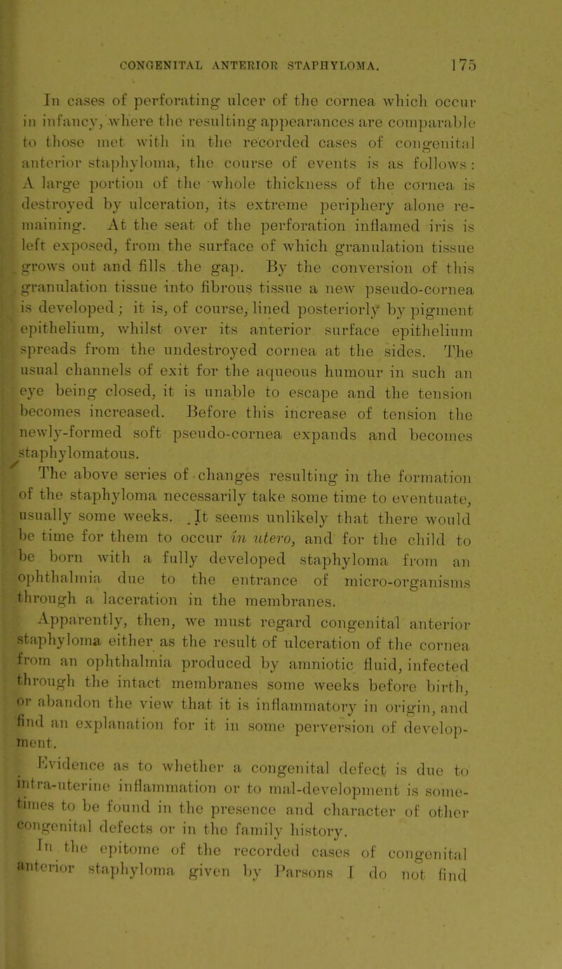 In cases of perforating ulcer of the cornea which occur in infancy/where the resulting appearances are comparaLle ro those met with in the recorded cases of cono-enitnl interior staphyloma, the course of events is as follows : A large portion of the whole thickness of the cornea is destroyed by ulceration, its extreme periphery alone re- maining. At the seat of the perforation inflamed iris is left exposed, from the surface of which granulation tissue arrows out and fills the gap. By the conversion of this u-ranulation tissue into fibrous tissue a new pseudo-cornea is developed; it is, of course,-lined posteriorly by pigment epithelium, v/hilst over its anterior surface epithelium -preads from the undestroyed cornea at the sides. The usual channels of exit for the aqueous humour in such an eye being closed, it is unable to escape and the tension becomes increased. Before this increase of tension the newly-formed soft pseudo-cornea expands and becomes -taphylomatous. The above sei-ies of changes resulting in the formation nf the staphyloma necessarily take some time to eventuate, usually some weeks. .It seems unlikely that there would be time for them to occur m idero, and for the child to 1)6 born with a fully developed staphyloma from an '[)hthalmia due to the entrance of micro-organisms through a laceration in the membranes. Apparently, then, we must regard congenital anterior staphyloma either as the result of ulceration of the cornea from an ophthalmia produced by amniotic fluid, infected through the intact membranes some weeks before birth, or abandon the view that it is inflammatory in origin, and find an explanation for it in some perversion of develop- ment. Evidence as to whether a congenital defect is due to intra-uterine inflammation or to mal-development is some- tnnes to be found in the presence and character of other '•ongenital defects or in the family history. Iri the epitome of the recorded cases of congenital anterior staphyloma given V)y Parsons I do not find