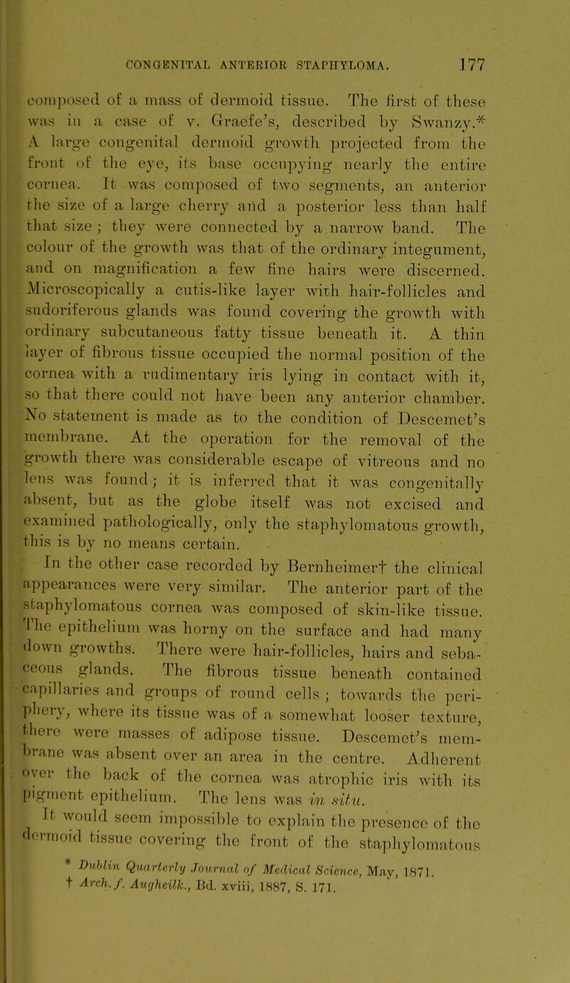 composed of a mass of tlermoid tissue. The first of these was ill a case of v. Graefe's, desci'ibed by Swaiizy.^ A lai-go congenital dermoid growtli projected from the front of the eye, its base occnpying nearly the entire cornea. It was composed of two segments, an anterior the size of a large cherry aiid a posterior less than half that size ; they w^ere connected by a narrow band. The colour of the growth was that of the ordinary integument, and on magnification a few fine hairs were disceimed. Microscopically a cutis-like layer with hair-follicles and sudoriferous glands was found covering the growth with ordinary subcutaneous fatty tissue beneath it. A thin layer of fibrous tissue occupied the normal position of the cornea with a rudimentary iris lying in contact with it, so that there could not have been any anterior chamber. No statement is made as to the condition of Descemet's membrane. At the operation for the removal of the growth there ^va.s considerable escape of vitreous and no lens was found; it is inferred that it Avas congenitally absent, but as the globe itself was not excised and examined pathologically, only the staphylomatous growth, this is by no means certain. In the other case recorded by Bernheiinerf the clinical appearances were very similar. The anterior part of the staphylomatous cornea was composed of skin-like tissue. The epithelium was horny on the surface and had many down growths. There were hair-follicles, hairs and seba- ceous glands. The fibrous tissue beneath contained capillaries and groups of round cells ; towards the peri- phery, where its tissue was of a somewhat looser texture, there were masses of adipose tissue. Descemet's mem- brane was absent over an area in the centre. Adherent over the back of the cornea was atrophic iris with its pigment epithelium. The lens was in situ. It would seem impossible to explain the presence of the 'Icrmoid tissue covering the front of the stapliylomatou.^ * DvMin Quarterly Journal of Medical Science, May, 1871. t Arch./. Augheilk., Bel. xviii, 1887, S. 171.