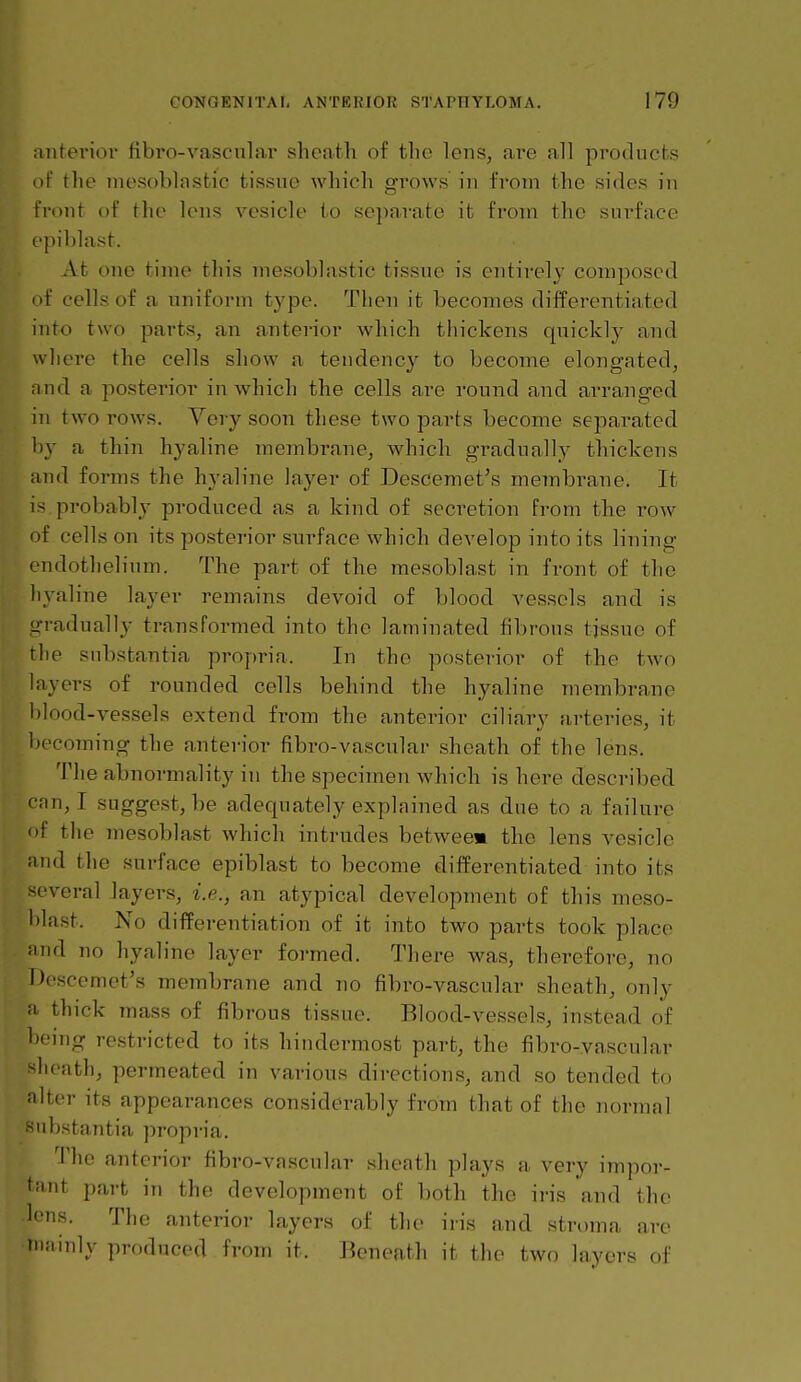 anteriol' fibro-vascular shcafch of the lens, ai'e all products of the inosoblastic tissue which grows in from the sides in Front of the lens vesicle to separate it from the surface epiblast. At one time this mesoblastie tissue is entirely composed of cells of a uniform type. Then it becomes differentiated into two parts, an anterior which thickens quickly and where the cells show a tendency to become elongated, nnd a posterior in which the cells are round and ai'ranged in two rows. Yery soon these two parts become separated b}- a thin hyaline membrane, which gradually thickens and forms the hyaline layer of Descemet's membrane. It is. probably produced as a kind of secretion from the row if cells on its posterior sui-face which develop into its lining endothelium. The part of the mesoblast in front of the hyaline layer remains devoid of blood vessels and is ^•radually transformed into the laminated fibrous tissue of the substantia pi'opria. In the posterior of the two layers of rounded cells behind the hyaline membrane blood-vessels extend from the anterior ciliary arteries, it I)ecoming the anterior fibro-vascular sheath of the lens. The abnormality in the specimen which is here described i-nn, I suggest, be adequately explained as due to a failure of the mesoblast which intrudes betweem the lens vesicle and the surface epiblast to become differomtiated into its M-veral layers, i.e., an atypical development of this meso- blast. No differentiation of it into two parts took place and no hyaline layer formed. There was, therefore, no Descemet's membrane and no fibro-vascular sheath, only a thick mass of fibrous tissue. Blood-vessels, instead of being restricted to its hindermost part, the fibro-vascular >lieath, permeated in various directions, and so tended to niter its appearances considerably from that of the iu)rmal nbstantia propria. The anterior fibro-vascular sheath plays a very impor- tant part in the development of both the ii-is and the lens. The anterior layers of the iris and stroma are mainly produced from it. Beneath it the two layers of