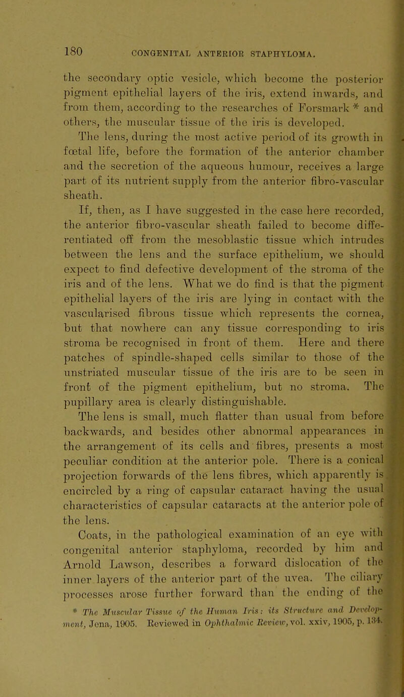 the secondaiy opfcic vesicle, which become the posterior pigment epithelial layers of the iris, extend inwards, and from them, according to the researches of Forsmark * and others, the muscnlar tissue of the iris is developed. The lens, during the most active period of its growth in foetal life, before the formation of the anterior chamber and the secretion of the aqueous humour, receives a large part of its nutrient supply from the anterior fibro-vascular sheath. If, then, as I have suggested in the case here recorded, the anterior fibro-vascular sheath failed to become diffe- I'entiated off from the mesoblastic tissue which intrudes between the lens and the surface eijithelium, we should expect to find defective development of the stroma of the iris and of the lens. What we do find is that the pigment epithelial layers of the iris are lying in contact with the vasculainsed fibrous tissue which represents the cornea, but that nowhere can any tissue corresponding to iris stroma be recognised in front of them. Here and there patches of spindle-shaped cells similar to those of the unstriated muscular tissue of the iris are to be seen in front of the pigment epithelium, but no stroma. The pupillary ai*ea is clearly disti^lguishable. The lens is small, much flatter than usual from before backwards, and besides other abnormal appearances in the arrangement of its cells and fibres, presents a most peculiar condition at the anterior pole. There is a conicnl projection foi'wards of the lens fibres, which apparently is encircled by a ring of capsular cataract having the usual characteristics of capsular cataracts at the anterior pole <'t' the lens. Coats, in the pathological examination of an eye witli congenital anterior staphyloma, recorded by him and Arnold Lawson, describes a forward dislocation of ihv inner layers of the anterior part of the uvea. The ciliary processes arose further forward than the ending of tlit> * The M^lscular Tissue of the Human Irisits Structure and Devclov ment, Jona, 1905. Reviewed in OiMhalmic Review, \o\. xxiv, 1905, p. l^M-