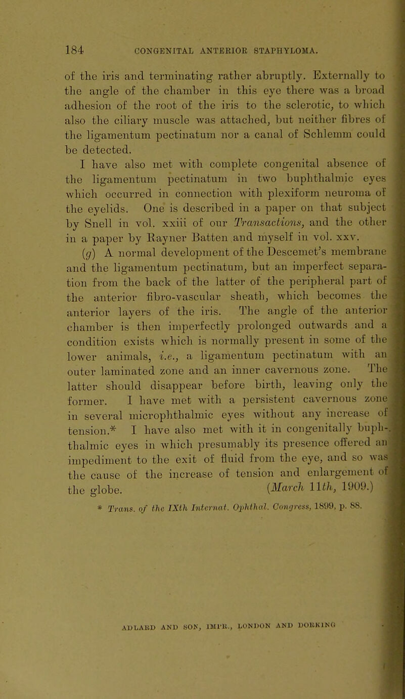 of the iris and terminating rather abruptly. Externally to the angle of the chamber in this eye there was a broad adhesion of the root of the iris to the sclerotic, to which also the ciliary muscle was attached^ but neither fibres of the ligamentum pectinatum nor a canal of Schlemni could be detected. I have also met with complete congenital absence of the ligamentum pectinatum in two buphthalmic eyes which occurred in connection with plexiform neuroma of the eyelids. One is described in a paper on that subject by Snell in vol. xxiii of our Transactions, and the other in a paper by Rayner Batten and myself in vol. xxv. {g) A. normal development of the Descemet's membrane and the ligamentum pectinatum, but an imperfect separa- tion from the back of the latter of the peripheral part of the anterior fibro-vascular sheath, which becomes the anterior layers of the iris. The angle of the anterior chamber is then imperfectly prolonged outwards and a condition exists which is normally present in some of the lower animals, i.e., a ligamentum pectinatum with an outer laminated zone and an inner cavernous zone. The latter should disappear before birth, leaving only the former. I have met with a persistent cavernous zone in several microphthalmic eyes Avithout any increase of tension.^ I have also met with it in cougenitally bu])li-. thalmic eyes in which presumably its presence offered an impediment to the exit of fluid from the eye, and so was the cause of the increase of tension and enlargement of the globe. {March llth, 1909.) * Trans, of the IXth Internal. Ophthal. Congress, 1899, p. 88. AUbAKD AND SON, IMIH., LONDON AND DOBKING I