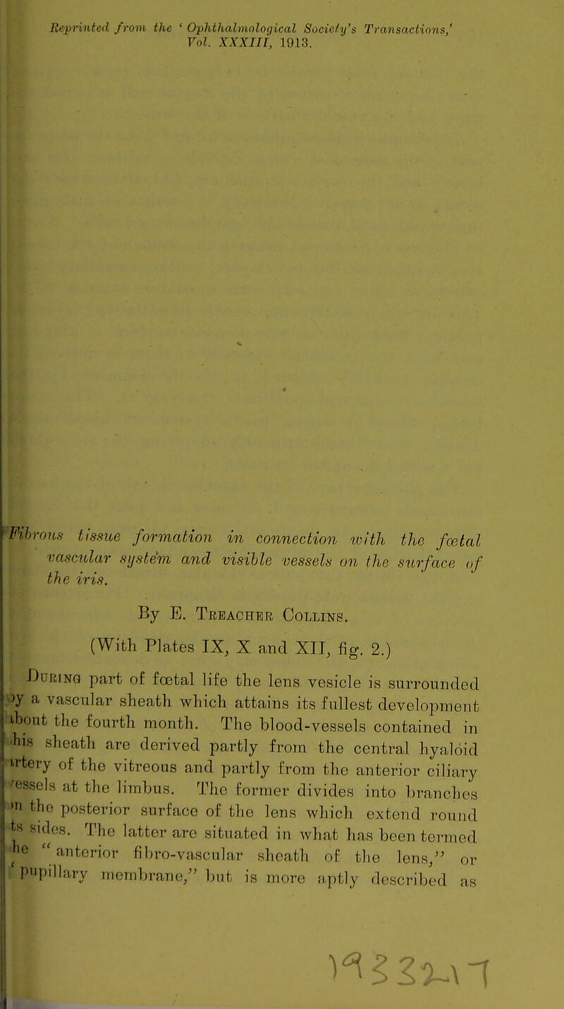 Reprinted from the ' Ophthalmoloqical Sociefy's Transactions,' Vol. XXXIli, 1913. ■Fibrous tissue formation in connection ivlth the foetal vasctdar system and visible vessels on the surface of the iris. By E. Treacher Collins. (With Plates IX, X and XII, fig. 2.) ■During part of foetal life the lens vesicle is surrounded a vascular sheath which attains its fullest development ibout the fourth month. The blood-vessels contained in Ins sheath are derived partly from the central hyaloid irtery of the vitreous and partly from the anterior ciliary vessels at the limbus. The former divides into branches 'n the posterior surface of the lens which extend round ts sides. The latter are situated in what has been termed he anterior fibro-vascular sheath of the lens/' or ' pupillary membrane, but is more aptly described as