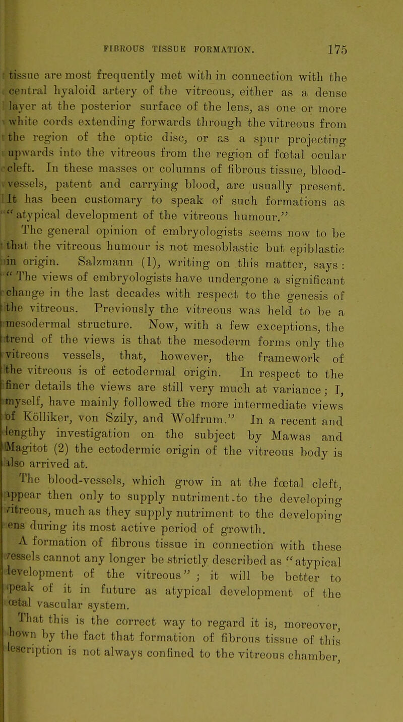 . tissue are most frequently met with in connection with the . central hyaloid artery of the vitreous, either as a dense ■ layer at the posterior surface of the lens, as one or more ^ white cords extending forwards through the vitreous from rthe region of the optic disc, or as a spur projecting u upwards into the vitreous from the region of foetal ocular 0cleft. In these masses or columns of fibi-ons tissue, blood- V vessels, patent and carrying blood, are usually present, lit has been customary to speak of such formations as atypical development of the vitreous humoui-, The general opinion of embryologists seems now to be that the vitreous humour is not mesoblastic but epiblastic lin origin. Salzmann (1), writing on this matter, says : The views of embryologists have undergone a significant change in the last decades with respect to the genesis of the vitreous. Previously the vitreous was held to be a mesodermal structure. Now, with a few exceptions, the :trend of the views is that the mesoderm forms only the vitreous vessels, that, however, the framework of the vitreous is of ectodermal origin. In respect to the finer details the views are still very much at variance; I, myself, have mainly followed the more intermediate views of Kolliker, von Szily, and Wolf rum. In a recent and lengthy investigation on the subject by Mawas and 'Magitot (2) the ectodermic origin of the vitreous body is ilso arrived at. The blood-vessels, which grow in at the foetal cleft, ippear then only to supply nutriment.to the developing ntreous, much as they supply nutriment to the developing ens during its most active period of growth. A formation of fibrous tissue in connection with these /essels cannot any longer be strictly described as  atypical levelopment of the vitreous ; it will be better to ipeak of it in future as atypical development of the total vascular system. That this is the correct way to regard it is, moreover. Mown by the fact that formation of fibrous tissue of this ^cnption is not always confined to the vitreous chamber. I