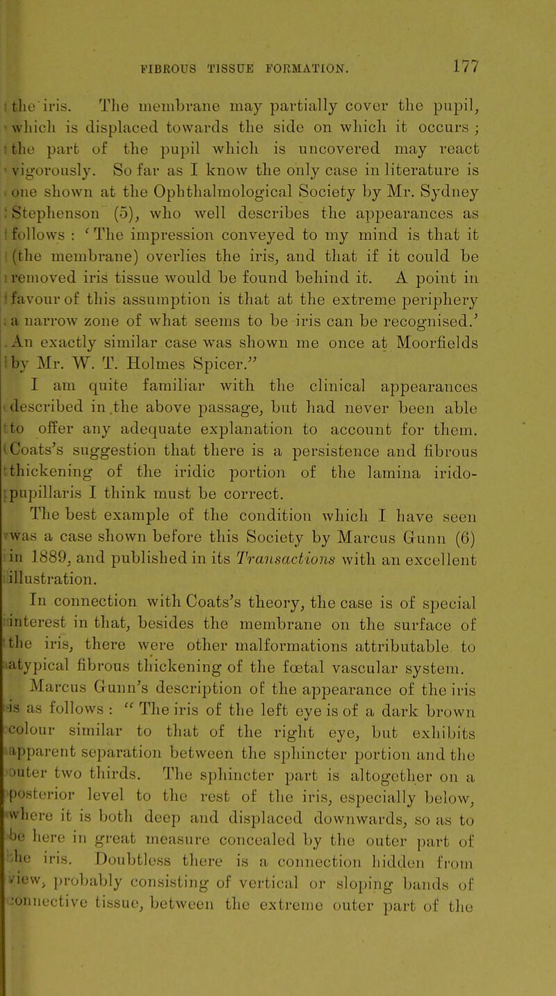 itlie iris. The membrane may partially covei* the pupil, • which is displaced towards the side on which it occurs ; 1 the part of the pupil which is uncovered may react ' vigorously. So far as I know the only case in literature is I one shown at the Ophthalniological Society by Mr. Sydney : Stephenson (5), who well describes the appearances as i follows : ' The impression conveyed to my mind is that it j|(the membrane) overlies the iris, and that if it could be ii removed iris tissue would be found behind it. A point in I favour of this assumption is that at the extreme periphery ; a narrow zone of what seems to be iris can be recognised.' .An exactly similar case was shown me once at Moorfields I by Mr. W. T. Holmes Spicer. I am quite familiar with the clinical appearances 1 described in .the above passage, but had never been able tto offer any adequate explanation to account for them. l^Coats's suggestion that there is a persistence and fibrous I thickening of the iridic portion of the lamina irido- ipupillaris I think must be correct. The best example of the condition which I have seen vwas a case shown before this Society by Marcus Gunn (6) 'n\ 1889, and published in its Transaciions with an excellent lillustration. In connection with Coats's theory, the case is of special interest in that, besides the membrane on the surface of tlie iris, there were other malformations attributable to ■atypical fibrous thickening of the foetal vascular system. Marcus Gunn's description of the appearance of the iris -is as follows :  The iris of the left eye is of a dark brown colour similar to that of the right eye, but exhibits apparent separation between the sphincter portion and the ■outer two thirds. The sphincter part is altogether on a posterior level to the rest of the iris, especially below, where it is both deep and displaced downwards, so as to be here in great measure concealed by the outer part of 'lie iris. Doubtless there is a connection hidden from view, ])robably consisting of vertical or sloping bands of ;oniiective tissue, between the extreme outer part of the