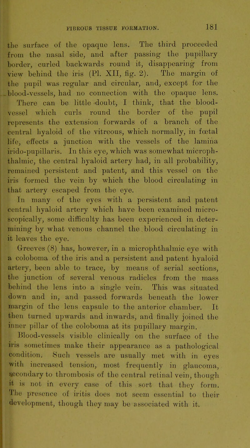 the surface of tlie opaque lens. The third proceeded from the nasal side, and after passing the pupillary border, curled backwards round it, disappearing from view behind the iris (PI. XII, fig. 2). The margin of the pnpil was regular and circular, and, except for the «blood-vessels, had no connection with the opaque lens. There can be little doubt, I think, that the blood- vessel which curls round the border of the pupil represents the extension forwards of a branch of the central hyaloid of the vitreous, which normally, in foetal life, effects a junction with the vessels of the lamina irido-pupillaris. In this eye, which was somewhat microph- thalmic, the central hyaloid artery had, in all probability, remained persistent and patent, and this vessel on the iris formed the vein by Avhich the blood circulating in that artery escaped from the eye. In many of the eyes with a persistent and patent central hyaloid artery which have been examined mici'O- scopically, some difficulty has been experienced in deter- mining by what venous channel the blood circulating in it leaves the eye. Greeves (8) has, however, in a microphthalmic eye with a coloboma of the iris and a persistent and patent hyaloid arteiy, been able to trace, by means of serial sections, the junction of several venous radicles from the mass behind the lens into a single vein. This was situated down and in, and passed forwards beneath the lower margin of the lens capsule to the anterior chamber. It then turned upwards and inwards, and finally joined the inner pillar of the coloboma at its pupillary margin. Blood-vessels visible clinically on the surface of the iris sometimes make their appearance as a pathological condition. 8uch vessels are usually met Avith in eyes with increased tension, most frequently in glaucoma, Siecondary to thrombosis of the central retinal vein, though it is not ifi every case of this sort that they form. The presence of iritis does not seem essential to their development, though they may be associated with it.