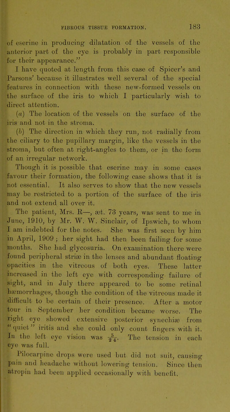 of eserine in producing dilatation of the vessels of the anterior part of the eye is probably in part resjjonsible for their appearance. I liave quoted at length from tliis case of Spicer's and Parsons^ because it illustrates well several of the special features in connection with these new-formed vessels on the surface of the iris to which I particularly wish to direct attention. (a) The location of the vessels on the surface of the iris and not in the stroma. {h) The direction in which they run^ not radially from the ciliary to the pupillary margin, like the vessels in the stroma, but often at right-angles to them, or in the form of an irregular network. Though it is possible that eserine may in some cases favour their formation, the following case shows that it is not essential. It also serves to show that the new vessels may be restricted to a portion of the surface of the iris and not extend all over it. The patient, Mrs. E,—, set. 73 years, was sent to me in June, 1910, by Mr. W. W. Sinclair, of Ipswich, to whom I am indebted for the notes. She was first seen by him in April, 1909 ; her sight had then been failing for some months. She had glycosuria. On examination there were found peripheral stritE in the lenses and abundant floating opacities in the vitreous of both eyes. These latter increased in the left eye with corresponding failure of sight, and in July there appeared to be some retinal litemorrhages, though the condition of the vitreous made it difficult to be certain of their presence. After a motor tour in September her condition became worse. The right eye showed extensive posterior synechiaa from quiet iritis and she could only count fingers with it. in the left eye vision was -/j. The tension in each eye was full. Pilocarpine drops were used but did not suit, causing pain and headache without lowering tension. Since then atropin had been applied occasionally with benefit.