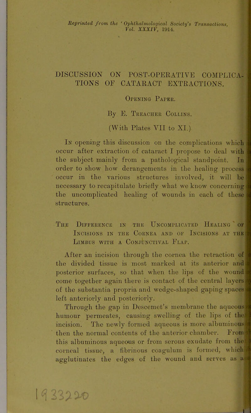 Reprinted from the ' Ophthalmolotjical Society's Transactions Vol. XXXIV, I'Jl-i. DISCUSSION ON POST-OPERATIVE COMPLICA- TIONS OF CATARACT EXTRACTIONS. Opening Paper. By E. Treacher Collins. (With Plates VII to XI.) In opening this discussion on the complications which ; occur aftei' extraction of cataract I propose to deal with the subject mainly from a pathological standpoint. In; order to show how derangements in the healing process i occur in the various structures involved, it will be I necessary to recapitulate briefly what we know concerning the uncomplicated healing of wounds in each of these, structures. The Dipeerence in the Uncomplicated Healing of Incisions in the Cornea and op Incisions at the LiMBUS WITH A CoNjIjNCTIVAL FlAP. After an incision through the cornea the retraction of the divided tissue is most marked at its anterior and posterior surfaces, so that when the lips of the wound come together again there is contact of the central layers of the substantia propria and wedge-shaped gaping spaces left anteriorly and posteriorly. Through the gap in Descemet^s membrane the aqueous humour permeates, causing swelling of the lips of th incision. The newly formed aqueous is more albuminous then the normal contents of the anterior chamber. From this albuminous aqueous or from serous exudate from the coi-neal tissue, a fibrinous coagulum is formed, whidl agglutinates the edges of the wound and serves as