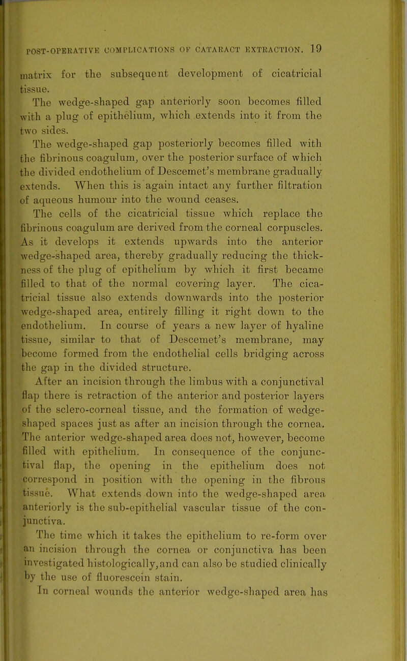 matrix for the subsequent development of cicatricial tissue. The wedge-shaped gap anterioi'ly soon becomes filled with a plug of epithelium^ which extends into it from the two sides. The wedge-shaped gap posteriorly becomes filled with the fibrinous coagulum, over the posterior surface of which the divided endothelium of Descemet's membrane gradually extends. When this is again intact any further filtration of aqueous humour into the wound ceases. The cells of the cicatricial tissue which replace the fibrinous coagulum are derived from the corneal corpuscles. As it develops it extends upwards into the anterior wedge-shaped area, thereby gradually reducing the thick- ness of the plug of epithelium by which it first became filled to that of the normal covering layer. The cica- tricial tissue also extends downwards into the posterior wedge-shaped area, entii*ely filling it right down to the endothelium. In course of years a new layer of hyaline tissue, similar to that of Desceraet's membrane, may become formed from the endothelial cells bridging across the gap in the divided structure. After an incision through the limbus with a conjunctival flap there is retraction of the anterior and posterior layers of the sclero-corneal tissue, and the formation of wedge- shaped spaces just as after an incision through the cornea. The anterior wedge-shaped area does not, however, become filled with epithelium. In consequence of the conjunc- tival flaji, the opening in the epithelium does not correspond in position with the opening in the fibrous tissue. What extends down into the wedge-shaped area anteriorly is the sub-epithelial vascular tissue of the con- junctiva. The time which it takes the epithelium to re-form over an incision through the cornea or conjunctiva has been investigated histologically, and can also be studied clinically by the use of fluorescein stain. In corneal wounds the anterior wedge-shaped area has
