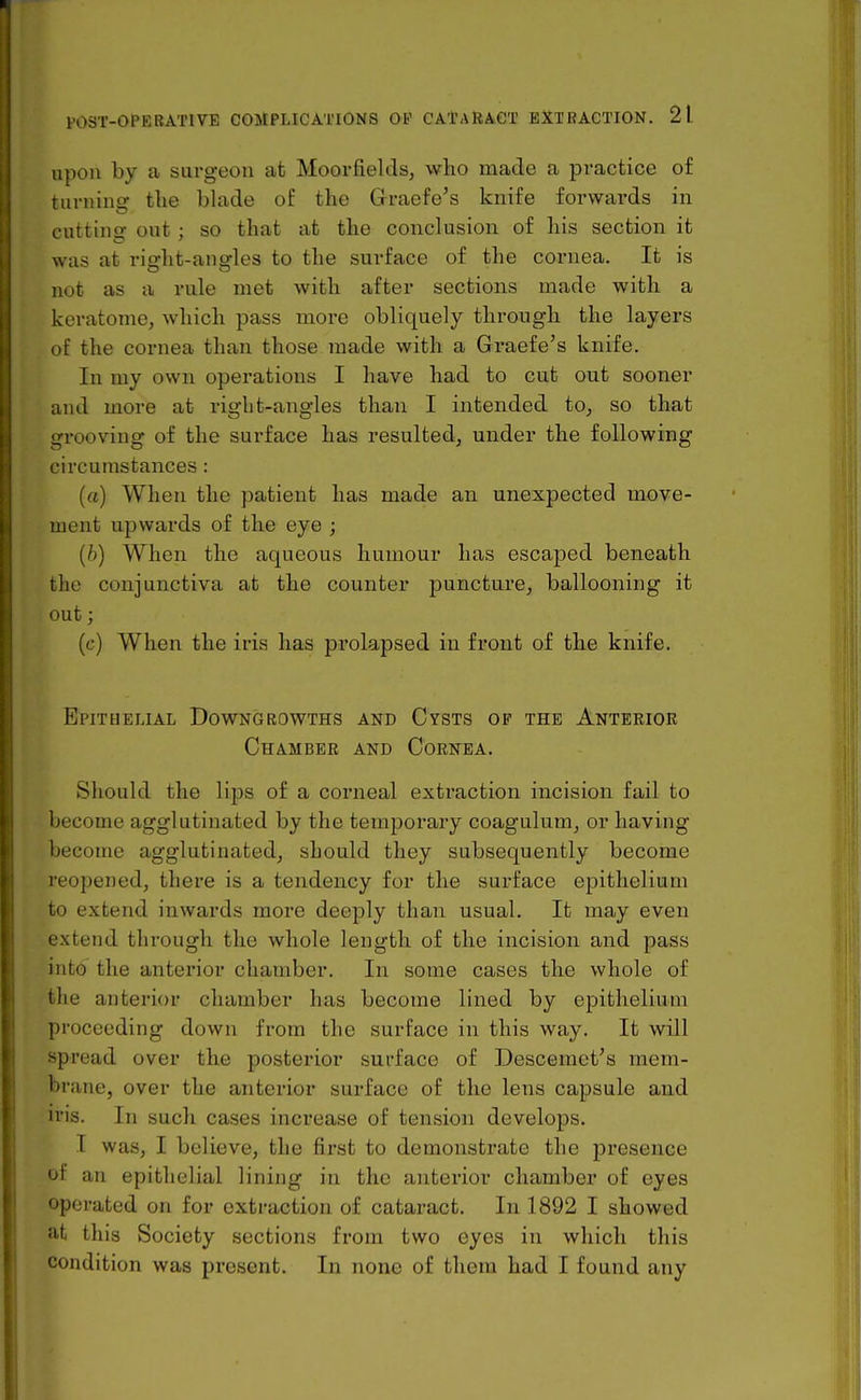 upon by a surgeon at Moorfields, who made a pi'actice of turning the blade of the Graefe's knife forwards in cutting out; so that at the conclusion of his section it was at right-angles to the surface of the cornea. It is not as a rule met with after sections made with a keratome, which pass more obliquely through the layers of the cornea than those made with a Graefe's knife. In my own operations I have had to cut out sooner and more at right-angles than I intended to, so that grooving of the surface has resulted, under the following circumstances : (a) When the patient has made an unexpected move- ment upwards of the eye ; {b) When the aqueous humour has escaped beneath the conjunctiva at the counter puncture, ballooning it out; (c) When the iris has prolapsed in front of the knife. Epithelial Downgrowths and Cysts op the Anterior Chamber and Cornea. Should the lips of a coimeal exti-action incision fail to become agglutinated by the temporary coagulum, or having become agglutinated, should they subsequently become reopened, there is a tendency for the surface epithelium to extend inwards more deeply than usual. It may even extend through the whole length of the incision and pass into the anterior chamber. In some cases the whole of the anterior chamber has become lined by epithelium proceeding down from the surface in this way. It will spread over the posterior surface of Descemet's mem- brane, over the anterior surface of the lens capsule and iris. In such cases increase of tension develops. I was, I believe, the first to demonstrate the presence of an epithelial lining in the anterior chamber of eyes operated on for extraction of cataract. In 1892 I showed at this Society sections from two eyes in which this condition was present. In none of them had I found any