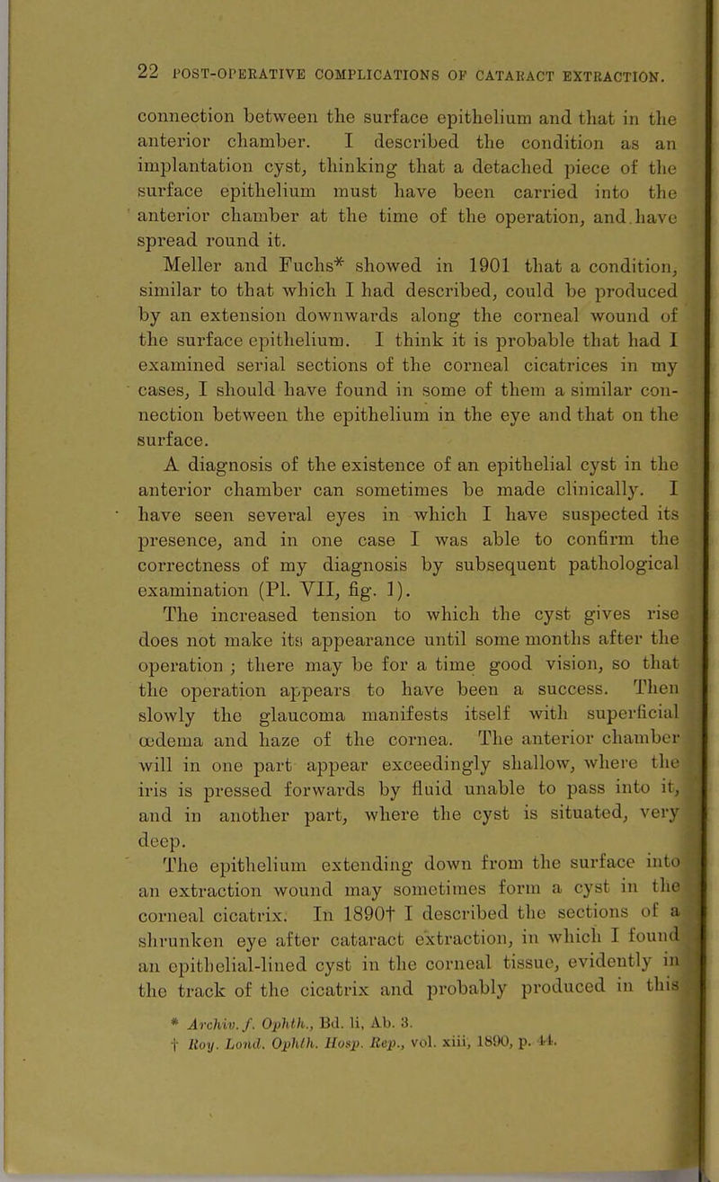 connection between the surface epithelium and that in the anterior chamber. I described the condition as an implantation cyst, thinking that a detached piece of the surface epithelium must have been carried into the anterior chamber at the time of the operation, and. have spread round it. Meller and Fuchs*^ showed in 1901 that a condition, similar to that which I had described, could be produced by an extension downwards along the corneal wound of the surface epithelium. I think it is probable that had I examined serial sections of the corneal cicatrices in my cases, I should have found in some of them a similar con- nection between the epithelium in the eye and that on the surface. A diagnosis of the existence of an epithelial cyst in the anterior chamber can sometimes be made clinically. I have seen several eyes in which I have suspected its presence, and in one case I was able to confirm the correctness of my diagnosis by subsequent pathological examination (PL VII, fig. 1). The increased tension to which the cyst gives rise does not make its appearance until some months after the operation ; there may be for a time good vision, so that the operation appears to have been a success. Then slowly the glaucoma manifests itself with superficial oedema and haze of the cornea. The anterior chambe r will in one part appear exceedingly shallow, where the iris is pressed forwards by fluid unable to pass into it, and in another part, where the cyst is situated, very deep. The epithelium extending down from the surface into an extraction wound may sometimes form a cyst in the corneal cicatrix. In 1890t I described the sections of a shrunken eye after cataract extraction, in which I found an epithelial-lined cyst in the corneal tissue, evidently in the track of the cicatrix and probably produced in this * Archiv.f. Ophth., Bd. li, Ab. 3. t Itoy. Lond. Ophih. Hosp. Rep., vol. xiii, 1890, p. 44.