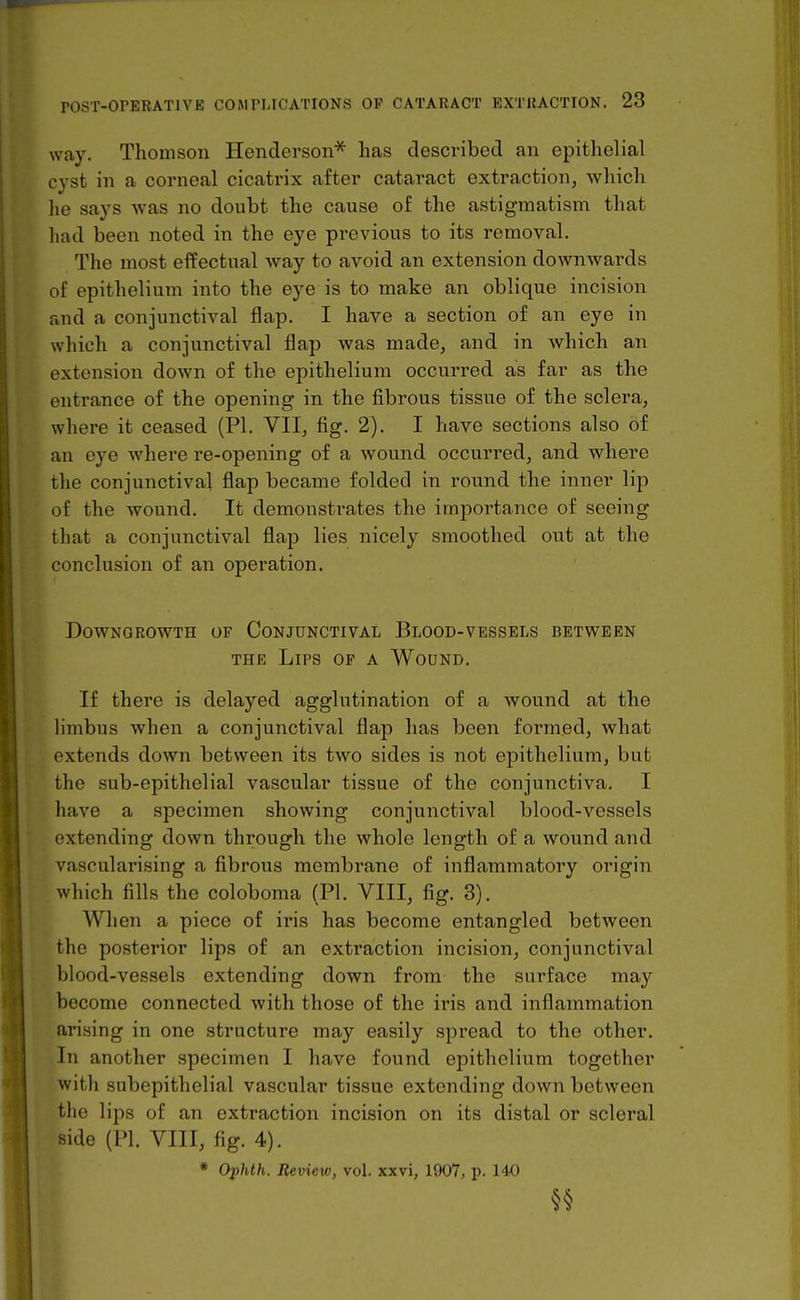 way. Thomson Henderson''^ has described an epithelial cyst in a corneal cicatrix after cataract extraction, which he says was no doubt the cause of the astigmatism that had been noted in the eye previous to its removal. The most effectual way to avoid an extension downwards of epithelium into the eye is to make an oblique incision and a conjunctival flap. I have a section of an eye in which a conjunctival flap was made, and in which an extension down of the epithelium occurred as far as the entrance of the opening in the fibrous tissue of the sclera, where it ceased (PI. VII, fig. 2). I have sections also of an eye where re-opening of a wound occurred, and where the conjunctival flap became folded in round the inner lip of the wound. It demonstrates the importance of seeing that a conjunctival flap lies nicely smoothed out at the conclusion of an operation. DOWNGROWTH OF CONJUNCTIVAL BlOOD-VESSELS BETWEEN THE Lips of a Wodnd, If there is delayed agglutination of a wound at the limbus when a conjunctival flap has been formed, what extends down between its two sides is not epithelium, but the sub-epithelial vascular tissue of the conjunctiva. I have a specimen showing conjunctival blood-vessels extending down through the whole length of a wound and vascularising a fibrous membrane of inflammatory origin which fills the coloboma (PL VIII, fig. 3). When a piece of iris has become entangled between the posterior lips of an extraction incision, conjunctival blood-vessels extending down from the surface may become connected with those of the iris and inflammation arising in one structure may easily spread to the other. In another specimen I have found epithelium together with subepithelial vascular tissue extending down between the lips of an extraction incision on its distal or scleral side (PI, YUl, fig. 4). * Ofhth. Review, vol. xxvi, 1907, p. 140 §§