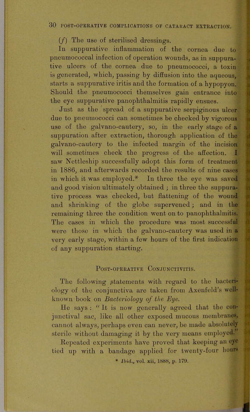 (/) The use of sterilised dressings. Ill suppurative inflammation of the cornea due to pneumococcal infection of operation wounds, as in suppura- tive ulcers of the cornea due to pneumococci, a toxin is generated, which, passing by diffusion into the aqueous, starts a suppurative iritis and the formation of a hypopyon. Should the pneumococci themselves gain entrance into the eye suppurative panophthalmitis rapidly ensues. Just as the spread of a suppurative serpiginous ulcer due to pneumococci can sometimes be checked by vigorous use of the galvano-cautery, so, in the early stage of a suppuration after extraction, thorough application of the galvano-cautery to the infected margin of the incision will sometimes check the progress of the affection. I saw Nettleship successfully adopt this form of treatment in 1886, and afterwards recorded the results of nine cases in which it was employed.* In three the eye was saved and good vision ultimately obtained ; in three the suppura- tive process was checked, but flattening of the wound and shrinking of the globe supervened; and in the remaining three the condition went on to panophthalmitis. The cases in which the procedure was most successful were those in which the galvano-cautery was used in a very early stage, within a few hours of the first indication of any suppuration starting. Post-OPERATIVE Conjunctivitis. The following statements with regard to the bacteri- ology of the conjunctiva are taken from Axenfeld's well- known book on Bacteriology of tlie Eye. He says :  It is now generally agreed that the cou- junctival sac, like all other exposed mucous membranes, cannot always, perhaps even can never, be made absolutely sterile without damaging it by the very means employed. Kepeated experiments have proved that keeping an eye tied up with a bandage applied for twenty-four hours