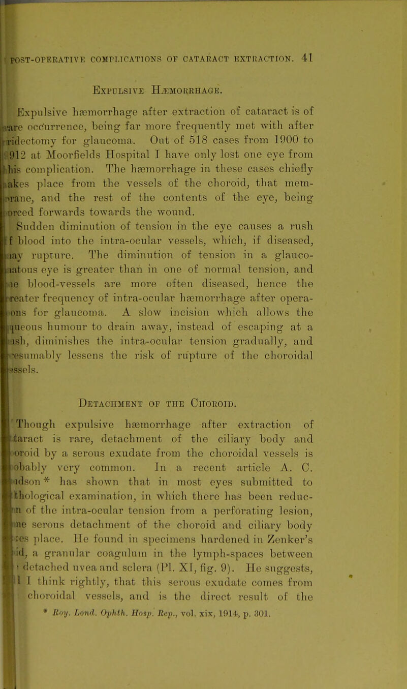 Expulsive Haemorrhage. Expulsive hfemorrhage after extraction of cataract is of ■are ocdurrence^ being far more frequently met with after litlectomy for glaucoma. Ont of 518 cases fi'om 1900 to :»12 at Moorfields Hospital I have only lost one eye from RIB complication. The hfemorrhage in these cases chiefly les place from the vessels of the choroid^ that niem- ine, and the rest of the contents of the eye, being iced forwards towards the wound. || Sudden diminution of tension in the eye causes a rush f blood into the inti'a-ocular vessels, which, if diseased, lay rupture. The diminution of tension in a glauco- latous eye is greater than in one of normal tension, and le blood-vessels are more often diseased, hence the eater frequency of intra-ocular hfemorrhage after opera- ons for glaucoma. A slow incision which allows the queens humour to drain away, instead of escaping at a •ash, diminishes the intra-ocular tension gradually, and i^-esuinably lessens the risk of rupture of the choroidal sssels. Detachment op the Choroid. Though expulsive hfemorrhage after extraction of tjtaract is rare, detachment of the ciliary body and T'Oroid by a serous exudate from the choroidal vessels is L>obably very common. In a recent article A. C. kadson * has shown that in most eyes submitted to phological examination, in which there has been reduc- m of the intra-ocular tension from a perforating lesion, 18 serous detachment of the choroid and ciliary body |«e.s place. He found in specimens hardened in Zenker's Md, a granular coagnlum in the lymph-spaces between I detached uvea and sclera (PI. XI, fig. 9). He suggests, II 1 thiidv rightly, that this serous exudate comes from • chonjidal vessels, and is the direct result of the * Roy. Land. Oi)hth. Hasp. Rej)., vol. xix, 1914, p. 301.