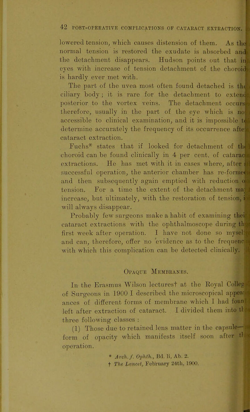 lowered tension^ which causes distension of them. As tl normal tension is restored the exudate is absorbed ai; the detachment disappears. Hudson points out that j eyes with increase of tension detachment of the choroiil is hardly ever met with. The part of the uvea most often found detached is tin ciliary body; it is rare for the detachment to extern posterior to the vortex veins. The detachment occui therefore, usually in the part of the eye Avhich is n accessible to clinical examination, and it is impossible determine accurately the frequency of its occurrence aft cataract extraction. Fuchs^ states that if looked for detachment of tin choroid can be found clinically in 4 per cent, of catarn extractions. He has met with it in cases where, after successful operation, the anterior chamber has re-fonii' and then subsequently again emptied with reduction tension. For a time the extent of the detachment m; increase, but ultimately, with the restoration of tension, i will always disappear. Probably few surgeons make a habit of examining tlu . cataract extractions with the ophthalmoscope during tl first week after operation. I have not done so mysi and can, therefore, offer no evidence as to the frequen with Avhich this complication can be detected clinically. Opaque Membranes. In the Erasmus Wilson lecturest at the Royal CoIIol' of Surgeons in 1900 I described the microscopical ajipc: ances of different forms of membrane which 1 had foun left after extraction of cataract. I divided them into tl three following classes : (1) Those due to retained lens matter in the capsule- form of opacity which manifests itself soon after tl operation. * Arch.f. Ophth., Bd. li, Ab. 2. t The lancet, February 24th, 1900.