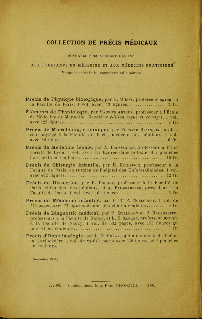 COLLECTION DE PRÉCIS MÉDICAUX OUVRAGES SPECIALEMENT DESTINES AUX ÉTUDIANTS EN MÉDECINE ET AUX MÉDECINS PRATICIENS' Volumes petit in-8, cartonnés toile souple. Précis de Physique biologique, par G. Weiss, professeur agrégé à la Faculté de Paris. 1 vol. avec 543 figures 7 fr. Éléments de Physiologie, par Maurice Arthus, professeur à l'École de Médecine de Marseille. Deuxième édition revue et corrigée. \ vol. avec 122 figures , 9 fr. Précis de Microbiologie clinique, par Fernand Bezançon, profes- seur agrégé à la Faculté de Paris, médecin des hôpitaux. 1 vol. avec 82 figures 6 fr. Précis de Médecine légale, par A. Lacassaoni!;, professeur à l'Uni- versité de Lyon. 1 vol. avec 112 ligures dans le texte et 2 planches hors texte en couleurs 10 fr. Précis de Chirurgie infantile, par E. Kirmispon, professeur à la Faculté de Paris, chirurgien de l'hôpital des Enfants-Malades. 1 vol. avec 462 figures 12 fr. Précis de Dissection, par P. Poirikb, professeur à la Faculté de Paris, chirurgien des hôpitaux, et A. Baujigartner, prosecteur à la Faculté de Paris. 1 vol. avec 169 figures '. 6 fr. Précis de Médecine infantile, par le P. Nobécoiirt. 1 vol. de 744 pages, avec 77 figures et une planche en couleurs 9 fr. Précis de Diagnostic médical, par P. SPILLMA^iN et P. Haushalter, professeurs à la Faculté de Nancy, etL. Si-illmann, professeur agrégé à la Faculté de Nancy. \ vol. de 532 pages, avec 153 figures ^n noir et en couleurs 7 fr. Précis d'Ophtalmologie, par le Moras, ophtalmologiste de l'hôpi- tal Lariboisière. 1 vol. de xx-640 pages avec 339 figures et 3 planches en couleurs. (Novembre 1906.) 822-06. — Coulommiors. Imp. Paul BRODARD. - I2 06.