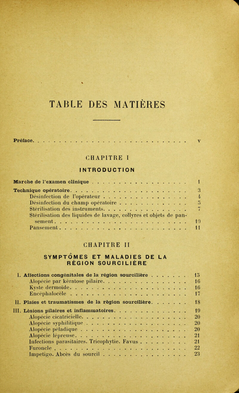 TABLE DES MATIÈRES Préface v CHAPITRE I INTRODUCTION Marche de l'examen clinique 1 Technique opératoire 3 Désinfection de l'opérateur 4 Désinfection du champ opératoire T) Stérilisation des instruments 7 Stérilisation des liquides de lavage, collyres et objets de pan- sement 10 Pansement 11 CHAPITRE II SYMPTOMES ET MALADIES DE LA RÉGION SOURCILIÈRE 1. Affections congénitales de la région sourcilière 15 Alopécie par kératose pilaire 10 Kyste dermoïde 10 Encéphalocèle 17 II. Plaies et traumatismes de la région sourcilière 18 III. Lésions pilaires et inflammatoires 19 Alopécie cicatricielle 20 Alopécie syphilitique , 20 Alopécie péladique 20 Alopécie lépreuse 21 Infections parasitaires. Tricophytie. Favus 21 Furoncle 22 Impétigo. Abcès du sourcil 23