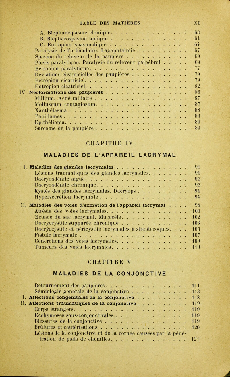 A. Blépharospasme clonique 63 B. Blépharospasme tonique 64 C. Entropion spasmodique 64 Paralysie de l'orbiculaire. Lagophtalmie 67 Spasme du releveur de la paupière 09 Ptosis paralytique. Paralysie du releveur palpébral 69 Ectropion paralytique. 77 Déviations cicatricielles des paupières 79 Ectropion cicatriciel 79 Entropion cicatriciel 82 IV. Néoformations des paupières 86 Millium. Acné miliaire 87 Molluscum contag-iosum 87 Xanthélasma 88 Papilloraes 89 Epithélioma 89 Sarcome de la paupière 89 CHAPITRE IV MALADIES DE L'APPAREIL LACRYMAL I. Maladies des glandes lacrymales 91 Lésions trauraatiques des glandes lacrymales 91 Dacryoadénite aiguë 92 Dacryoadénite chronique 92 Kystés des glandes lacrymales. Dacryops 94 Hypersécrétion lacrymale 94 II. Maladies des voies d'excrétion de l'appareil lacrymal .... 94 Atrésie des voies lacrymales 100 Ectasie du sac lacrymal. Mucocèle 102 Dacryocystite suppurée chronique 103 Dacr^^cystite et péricystite lacrymales à streptocoques. . . . 103 Fistule lacrymale 107 Concrétions des voies lacrymales 109 Tumeurs des voies lacrymales 110 CHAPITRE V MALADIES DE LA CONJONCTIVE Retournement des paupières 111 Sémiologie générale de la conjonctive 113 I. Affections congénitales de la conjonctive 118 II. Affections traumatiques de la conjonctive 119 Corps étrangers 119 Ecchymoses sous-conjonctivales 119 Blessures de la conjonctive 119 Brûlures et cautérisations 120 Lésions de la conjonctive et de la cornée causées par la péné- tration de poils de chenilles 121