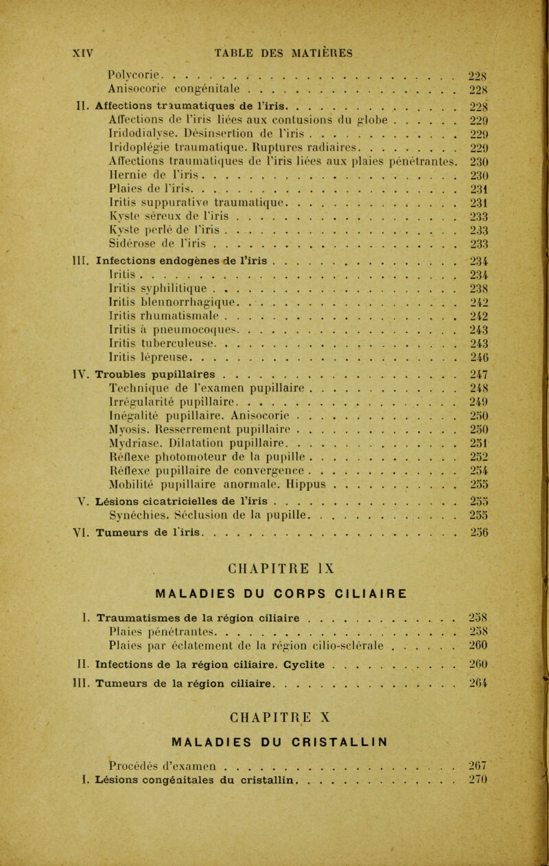 Polycorie 228 Anisocorie congénitale 228 II. Affections tràumatiques de l'iris 228 Affections de l'iris liées aux contusions du globe 229 Iridodialyse. Désinsertion de Firis 229 Iridopiégie traumatique. Ruptures radiaires 220 Affections traumatiques de l'iris liées aux plaies pénétrantes. 230 Hernie de l'iris 230 Plaies de l'iris 231 Irilis suppurativo traumatique 231 Kyste séreux de l'iris 233 Kyste perlé de l'iris 2.33 Sidérose de l'iris 233 III. Infections endogènes de l'iris 234 Iritis 234 Iritis syphilitique 238 Iritis blennorrhagique. 241 Iritis rhumatismale 242 Iritis à pneumoco([ues 243 Iritis tuberculeuse 243 Iritis lépreuse 246 IV. Troubles pupillaires 247 Technique de l'examen pupillaire 248 Irrégularité pupillaire 249 Inégalité pupillaire. Anisocorie 250 Myosis. Resserrement pupillaire 250 Mydriase. Dilatation pupillaire 251 Réflexe photomoteur de la pupille 252 Réflexe pupillaire de convergence 254 Mobilité pupillaire anormale. Hippus 255 V. Lésions cicatricielles de l'iris 25 Synéchies. Séclusion de la pupille 255 VI. Tumeurs de l iris 256 CHAPITRE IX MALADIES DU CORPS CiLIAIRE l. Traumatismes de la région ciliaire 258 Plaies pénétrantes 258 Plaies par éclatement de la région cilio-sclérale 260 II. Infections de la région ciliaire. Gyclite 260 HI. Tumeurs de la région ciliaire 264 CHAPITRE X MALADIES DU CRISTALLIN Procédés d'examen I. Lésions congénitales du cristallin 267 270