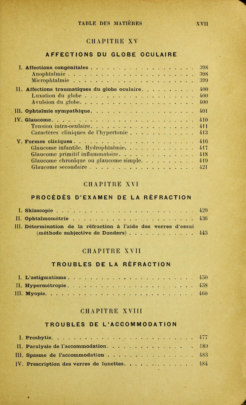 CHAPITRE XV AFFECTIONS DU GLOBE OCULAIRE I. Affections congénitales 398 Anophtalmie 39H Microphtalmie 399 II. Affections traumatiques du globe oculaire 400 Luxation du globe 400 Avulsion du globe 400 m. Ophtalmie sympathique 401 IV. Glaucome 410 Tension intra-oculaire 411 Caractères cliniques de Thypertonie 413 V. Formes cliniques 416 Glaucome infantile. Hydrophtalraie 417 Glaucome primitif inflammatoire 418 Glaucome chronique ou glaucome simple 419 Glaucome secondaire ; . . 421 CHAPITRE XVI PROCÉDÉS D'EXAMEN DE LA RÉFRACTION I. Skiascopie 429 II. Ophtalmomêtrie 430 III. Détermination de la réfraction à l'aide des verres d'essai (méthode subjective de Donders) 445 CHAPITRE XVII TROUBLES DE LA RÉFRACTION I. L'astigmatisme 450 H. Hypermétropie 458 HT. Myopie 400 CHAPITRE XVIII TROUBLES DE L'ACCOMMODATION I. Presbytie 477 II. Paralysie de l'accommodation 481) III. Spasme de l'accommodation 483 IV. Prescription des verres de lunettes 484