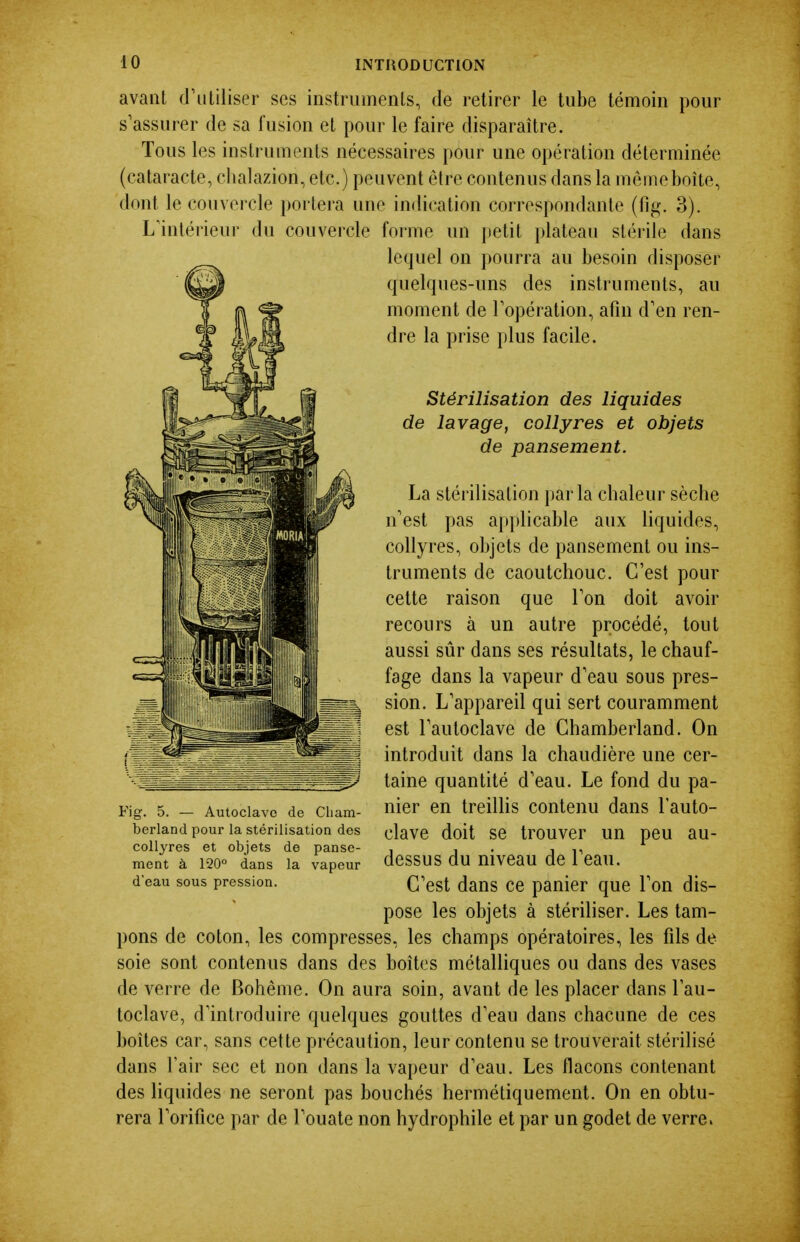 avant d'utiliser ses instruments, de retirer le tube témoin pour s'assurer de sa fusion et pour le faire disparaître. Tous les instruments nécessaires pour une opération déterminée (cataracte, chalazion, etc.) peuvent être contenus dans la môme boîte, dont le couvercle portera une indication correspondante (flp;. 3). L'intérieur du couvercle forme un petit plateau stérile dans lequel on pourra au besoin disposer quelques-uns des instruments, au moment de l'opération, afin d'en ren- dre la prise plus facile. Stérilisation des liquides de lavage, collyres et objets de pansement. La stérilisation parla chaleur sèche n'est pas applicable aux liquides, collyres, objets de pansement ou ins- truments de caoutchouc. C'est pour cette raison que l'on doit avoh- recours à un autre procédé, tout aussi sûr dans ses résultats, le chauf- fage dans la vapeur d'eau sous pres- sion. L'appareil qui sert couramment est l'autoclave de Chamberland. On j introduit dans la chaudière une cer- ^^.^.àM;-^..--_,tf^=7 taine quantité d'eau. Le fond du pa- Fig. 5. — Autoclave de ciiam- nier en treilHs contenu dans l'auto- berland pour la stérilisation des elaVC doit Se trOUVCr Uïl peU au- collyres et objets de panse- , , . , ment à 120° dans la vapeur dCSSUS du niveaU de 1 Cau. d eau sous pression. Q^est daus ce panier que l'on dis- pose les objets à stériliser. Les tam- pons de coton, les compresses, les champs opératoires, les fils de soie sont contenus dans des boîtes métalliques ou dans des vases de verre de Bohême. On aura soin, avant de les placer dans l'au- toclave, d'introduire quelques gouttes d'eau dans chacune de ces boîtes car, sans cette précaution, leur contenu se trouverait stérilisé dans l'air sec et non dans la vapeur d'eau. Les flacons contenant des liquides ne seront pas bouchés hermétiquement. On en obtu- rera l'orifice par de l'ouate non hydrophile et par un godet de verre.