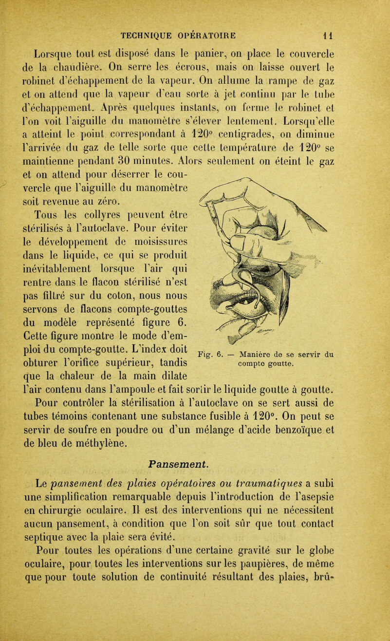 Lorsque tout est disposé dans le panier, on place le couvercle de la chaudière. On serre les écrous, mais on laisse ouvert le robinet d'échappement de la vapeur. On allume la rampe de gaz et on attend que la vapeur d'eau sorte à jet continu par le tube d'échappement. Après quelques instants, on ferme le robinet et l'on voit l'aiguille du manomètre s'élever lentement. Lorsqu'elle a atteint le point correspondant à 120° centigrades, on diminue l'arrivée du gaz de telle sorte que cette température de 120° se maintienne pendant 30 minutes. Alors seulement on éteint le gaz et on attend pour déserrer le cou- vercle que l'aiguille du manomètre soit revenue au zéro. Tous les collyres peuvent être stérilisés à l'autoclave. Pour éviter le développement de moisissures dans le liquide, ce qui se produit inévitablement lorsque l'air qui rentre dans le flacon stérilisé n'est pas filtré sur du coton, nous nous servons de flacons compte-gouttes du modèle représenté figure 6. Cette figure montre le mode d'em- ploi du compte-goutte. L'index doit obturer l'orifice supérieur, tandis que la chaleur de la main dilate l'air contenu dans l'ampoule et fait sorlir le liquide goutte à goutte. Pour contrôler la stérilisation à l'autoclave on se sert aussi de tubes témoins contenant une substance fusible à 120°. On peut se servir de soufre en poudre ou d'un mélange d'acide benzoïque et de bleu de méthylène. Pansement. Le pansement des plaies opératoires ou traumatiques a subi une simphfication remarquable depuis l'introduction de l'asepsie en chirurgie oculaire. Il est des interventions qui ne nécessitent aucun pansement, à condition que l'on soit sûr que tout contact septique avec la plaie sera évité. Pour toutes les opérations d'une certaine gravité sur le globe oculaire, pour toutes les interventions sur les paupières, de même que pour toute solution de continuité résultant des plaies, brû- Manière de se servir du compte goutte.