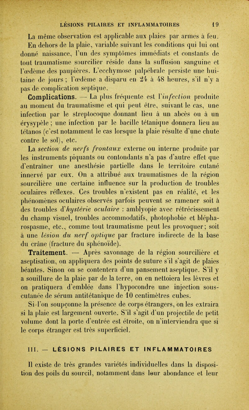 La même observation est applicable aux plaies par armes à feu. En dehors de la plaie, variable suivant les conditions qui lui ont donné naissance, Tun des symptômes immédiats et constants de tout traumatisme sourciller réside dans la suffusion sanguine et Fœdème des paupières. L'ecchymose palpébrale persiste une hui- taine de jours ; Toedème a disparu en i24 à 48 heures, s'il n'y a pas de compUcation septique. Complications. — La plus fréquente est Vinfection produite au moment du traumatisme et qui peut être, suivant le cas, une infection par le streptocoque donnant lieu à un abcès ou à un érysypèle ; une infection par le bacille tétanique donnera lieu au tétanos (c'est notamment le cas lorsque la plaie résulte d'une chute contre le sol), etc. La section de nerfs frontaux externe ou interne produite par les instruments piquants ou contondants n'a pas d'autre effet que d'entraîner une anesthésie partielle dans le territoire cutané innervé par eux. On a attribué aux traumatismes de la région sourcihère une certaine influence sur la production de troubles oculaires réflexes. Ces troubles n'existent pas en réalité, et les phénomènes oculaires observés parfois peuvent se ramener soit à des troubles à'hystérie oculaire : amblyopie avec rétrécissement du champ visuel, troubles accommodatifs, photophobie et blépha- rospasme, etc., comme tout traumatisme peut les provoquer; soit à une lésion du nerf optique par fracture indirecte de la base du crâne (fracture du sphénoïde). Traitement. — Après savonnage de la région sourcilière et aseptisation, on appliquera des points de suture s'il s'agit de plaies béantes. Sinon on se contentera d'un pansement aseptique. S'il y a souillure de la plaie par de la terre, on en nettoiera les lèvres et on pratiquera d'emblée dans l'hypocondre une injection sous- cutanée de sérum antitétanique de 10 centimètres cubes. Si l'on soupçonne la présence de corps étrangers, on les extraira si la plaie est largement ouverte. S'il s'agit d'un projectile de petit volume dont la porte d'entrée est étroite, on n'interviendra que si le corps étranger est très superficiel, III. — LÉSIONS PILAIRES ET INFLAMMATOIRES Il existe de très grandes variétés individuelles dans la disposi- tion des poils du sourcil, notamment dans leur abondance et leur