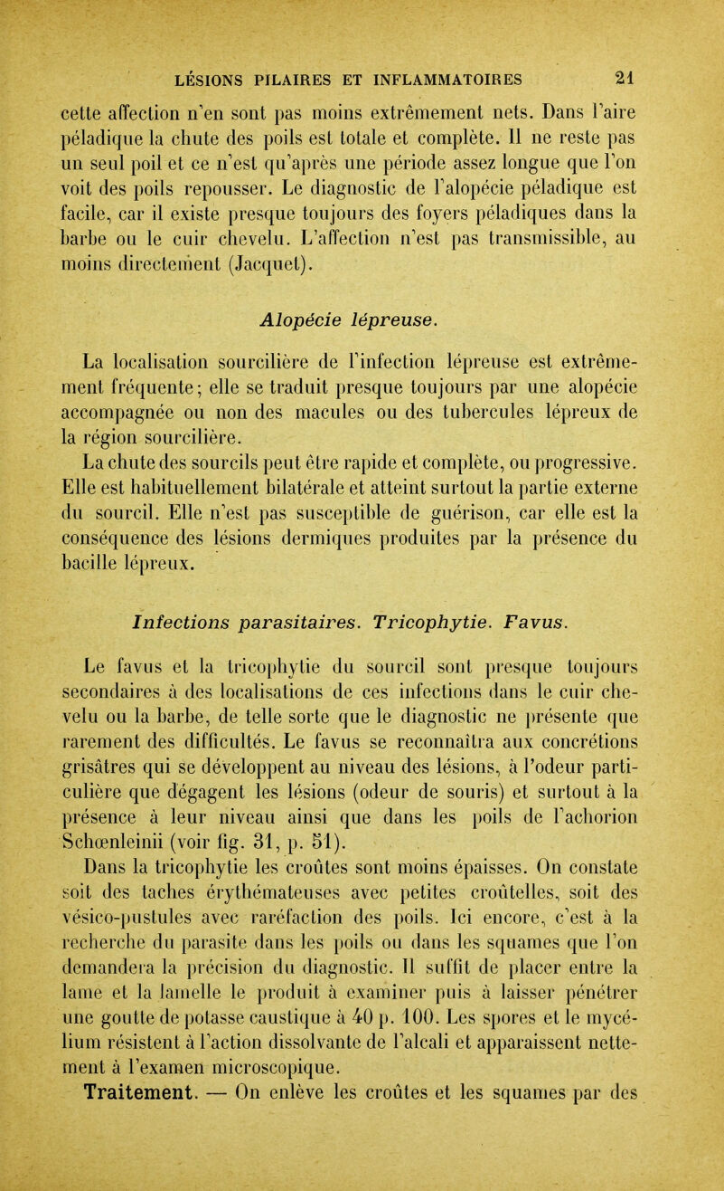 cette affection n'en sont pas moins extrêmement nets. Dans Taire péladiqiie la chute des poils est totale et complète. 11 ne reste pas un seul poil et ce n'est qu'après une période assez longue que Ton voit des poils repousser. Le diagnostic de Falopécie péladique est facile, car il existe presque toujours des foyers péladiques dans la barbe ou le cuir chevelu. L'affection n'est pas transmissible, au moins directement (Jacquet). Alopécie lépreuse. La localisation sourcilière de l'infection lépreuse est extrême- ment fréquente; elle se traduit presque toujours par une alopécie accompagnée ou non des macules ou des tubercules lépreux de la région sourcilière. La chute des sourcils peut être rapide et complète, ou progressive. Elle est habituellement bilatérale et atteint surtout la partie externe du sourcil. Elle n'est pas susceptible de guérison, car elle est la conséquence des lésions dermiques produites par la présence du bacille lépreux. Infections parasitaires. Tricophytie. Favus. Le favus et la tricophytie du sourcil sont presque toujours secondaires à des localisations de ces infections dans le cuir che- velu ou la barbe, de telle sorte que le diagnostic ne i)résente que rarement des difficultés. Le favus se reconnaîtra aux concrétions grisâtres qui se développent au niveau des lésions, à l'odeur parti- culière que dégagent les lésions (odeur de souris) et surtout à la présence à leur niveau ainsi que dans les poils de l'achorion Schœnleinii (voir fig. 31, p. 51). Dans la tricophytie les croûtes sont moins épaisses. On constate soit des taches érythémateuses avec petites croûtelles, soit des vésico-pustules avec raréfaction des poils. Ici encore, c'est à la recherche du parasite dans les poils ou dans les squames que l'on demandera la précision du diagnostic. Il suffit de placer entre la lame et la lamelle le produit à examiner puis à laisser pénétrer une goutte de potasse caustique à 40 p. 100. Les spores et le mycé- lium résistent à l'action dissolvante de l'alcali et apparaissent nette- ment à l'examen microscopique. Traitement. — On enlève les croûtes et les squames par des