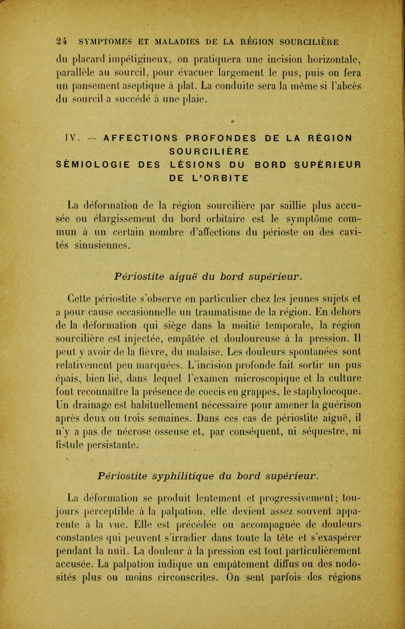 du placard irnpétigiiieux, on pratiquera une incision horizontale, parallèle au sourcil, pour évacuer largement le pus, puis on fera un pansement aseptique à plat. La conduite sera la même si Fabcès du sourcil a succédé à une plaie. IV. — AFFECTIONS PROFONDES DE LA RÉGION SOURCILIÈRE SÉMIOLOGIE DES LÉSIONS DU BORD SUPÉRIEUR DE L'ORBITE La déformation de la région sourcilière par saillie plus accu- sée ou élargissement du bord orbitaire est le symptôme com- mun à un certain nombre d'affections du périoste ou des cavi- tés sinusiennes. Périostite aiguë du bord supérieur. Cette périostite s'observe en particulier chez les jeunes sujets et a pour cause occasionnelle un traumatisme de la région. En dehors de la déformation qui siège dans la moitié temporale, la région sourcilière est injectée, empâtée et douloureuse à la pression. Il peut y avoir de la fièvre, du malaise. Les douleurs spontanées sont relativement peu marquées. L'incision profonde fait sortir un pus épais, bien lié, dans lequel Texamen microscopique et la culture font reconnaître la présence de coccis en grappes, le staphylocoque. Un drainage est habituellement nécessaire pour amener la guérison après deux ou trois semaines. Dans ces cas de périostite aiguë, il n y a pas de nécrose osseuse et, par conséquent, ni séquestre, ni fistule persistante. Périostite syphilitique du bord supérieur. La déformation se produit lentement et progressivement; tou- jours perceptible à la palpation, elle devient assez souvent apjia- rente à la vue. Elle est précédée ou accompagnée de douleurs constantes qui peuvent s'irradier dans toute la tête et s'exaspérer pendant la nuit. La douleur à la pression est tout })articulièrement accusée. La palpation indique un empâtement diffus ou des nodo- sités plus ou moins circonscrites. On sent parfois des régions