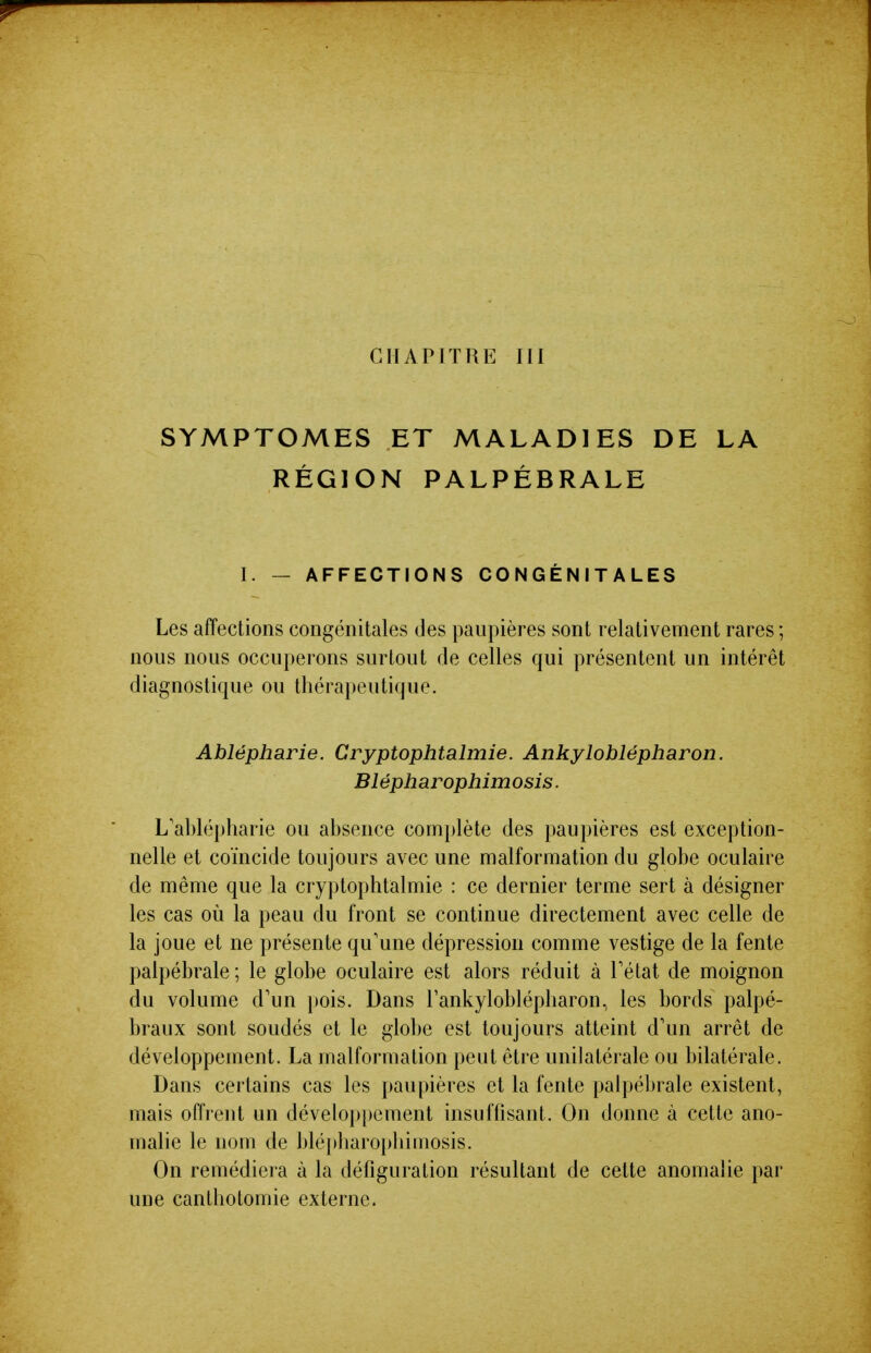 CHAPITRE III SYMPTOMES ET MALADIES DE LA RÉGION PALPÉBRALE I. — AFFECTIONS CONGÉNITALES Les affections congénitales des paupières sont relativement rares ; nous nous occuperons surtout de celles qui présentent un intérêt diagnostique ou thérapeutique. Ablépharie. Cryptophtalmie. Ankylohlépharon. Blépharophimosis. L'ablépharie ou absence comi)lète des paupières est exception- nelle et coïncide toujours avec une malformation du globe oculaire de même que la cryptophtalmie : ce dernier terme sert à désigner les cas où la peau du front se continue directement avec celle de la joue et ne présente qu'une dépression comme vestige de la fente palpébrale ; le globe oculaire est alors réduit à Tétat de moignon du volume d'un pois. Dans l'ankyloblépharon, les bords palpé- braux sont soudés et le globe est toujours atteint d'un arrêt de développement. La malformation peut être unilatérale ou bilatérale. Dans certains cas les paupières et la fente palpébrale existent, mais offrent un développement insuffisant. On donne à cette ano- malie le nom de blé})haropliimosis. On remédiera à la défiguration résultant de cette anomalie par une canthotomie externe.