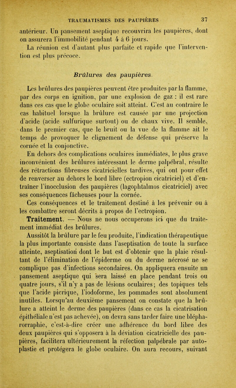 antérieur. Un pansement aseptique recouvrira les paupières, dont on assurera Fimmobilité pendant 4 à 6 jours. La réunion est d'autant plus parfaite et rapide que Finterven- tion est plus précoce. Brûlures des paupières. Les brûlures des paupières peuvent être produites par la flamme, par des corps en ignition, par une explosion de gaz : il est rare dans ces cas que le globe oculaire soit atteint. C'est au contraire le cas habituel lorsque la brûlure est causée par une projection d'acide (acide sulfurique surtout) ou de chaux vive. Il semble, dans le premier cas, que le bruit ou la vue de la flamme ait le temps de provoquer le clignement de défense qui préserve la cornée et la conjonctive. En dehors des complications oculaires immédiates, le plus grave inconvénient des brûlures intéressant le derme palpébral, résulte des rétractions fibreuses cicatricielles tardives, qui ont pour effet de renverser au dehors le bord libre (ectropion cicatriciel) et d'en- traîner l'inocclusion des paupières (lagophtalmos cicatriciel) avec ses conséquences fâcheuses pour la cornée. Ces conséquences et le traitement destiné à les prévenir ou à les combattre seront décrits à propos de l'ectropion. Traitement. — Nous ne nous occuperons ici que du traite- ment immédiat des brûlures. Aussitôt la brûlure par le feu produite, l'indication thérapeutique la plus importante consiste dans Faseptisation de toute la surface atteinte, aseptisatiori dont le but est d'obtenir que la plaie résul- tant de Féhmination de Fépiderme ou du derme nécrosé ne se complique pas d'infections secondaires. On apphquera ensuite un pansement aseptique qui sera laissé en place pendant trois ou quatre jours, s'il n'y a pas de lésions oculaires; des topiques tels que l'acide picrique, Fiodoforme, les pommades sont absolument inutiles. Lorsqu'au deuxième pansement on constate que la brû- lure a atteint le derme des paupières (dans ce cas la cicatrisation épithéliale n'est pas achevée), on devra sans tarder faire une blépha- rorraphie, c'est-à-dire créer une adhérence du bord libre des deux paupières qui s'opposera à la déviation cicatricielle des pau- pières, facilitera ultérieurement la réfection palpébrale par auto- plastie et protégera le globe oculaire. On aura recours, suivant