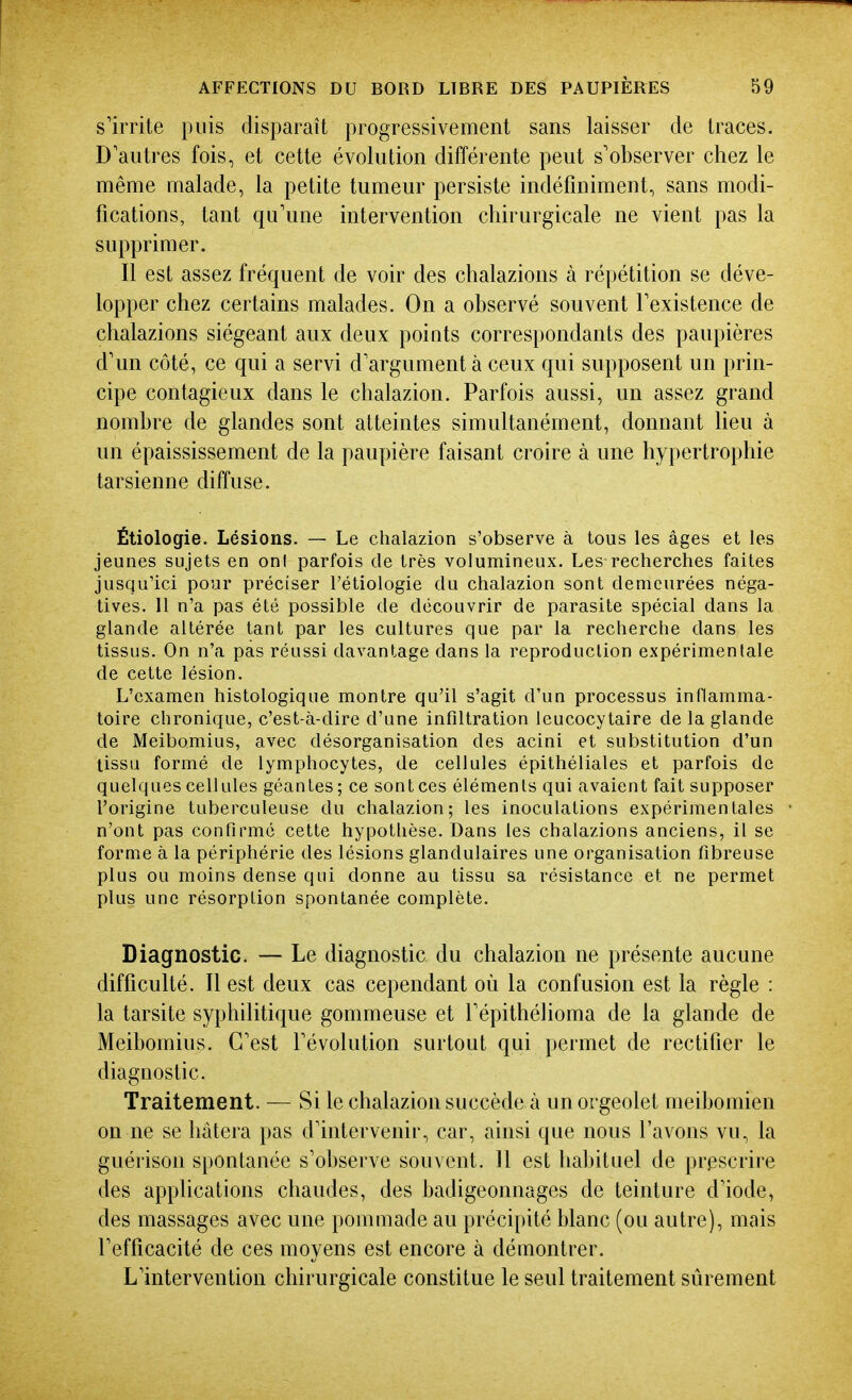 s'irrite puis disparaît progressivement sans laisser de traces. D'autres fois, et cette évolution différente peut s'observer chez le même malade, la petite tumeur persiste indéfiniment, sans modi- fications, tant qu'une intervention chirurgicale ne vient pas la supprimer. Il est assez fréquent de voir des chalazions à répétition se déve- lopper chez certains malades. On a observé souvent l'existence de chalazions siégeant aux deux points correspondants des paupières d'un côté, ce qui a servi d'argument à ceux qui supposent un prin- cipe contagieux dans le chalazion. Parfois aussi, un assez grand nombre de glandes sont atteintes simultanément, donnant lieu à un épaississement de la paupière faisant croire à une hypertrophie tarsienne diffuse. Étiologie. Lésions. — Le chalazion s'observe à tous les âges et les jeunes sujets en onl parfois de très volumineux. I^es recherches faites jusqu'ici pour préciser l'étiologie du chalazion sont demeurées néga- tives. 11 n'a pas été possible de découvrir de parasite spécial dans la glande altérée tant par les cultures que par la recherche dans les tissus. On n'a pas réussi davantage dans la reproduction expérimentale de cette lésion. L'examen histologique montre qu'il s'agit d'un processus inflamma- toire chronique, c'est-à-dire d'une infiltration leucocytaire de la glande de Meibomius, avec désorganisation des acini et substitution d'un tissu formé de lymphocytes, de cellules épithéliales et parfois de quelques cellules géantes; ce sontces éléments qui avaient fait supposer l'origine tuberculeuse du chalazion; les inoculations expérimentales n'ont pas confirmé cette hypothèse. Dans les chalazions anciens, il se forme à la périphérie des lésions glandulaires une organisation fibreuse plus ou moins dense qui donne au tissu sa résistance et ne permet plus une résorption spontanée complète. Diagnostic. — Le diagnostic du chalazion ne présente aucune difficulté. Il est deux cas cependant où la confusion est la règle : la tarsite syphilitique gommeuse et l'épithéiioma de la glande de Meibomius. C'est l'évolution surtout qui permet de rectifier le diagnostic. Traitement. — Si le chalazion succède à un orgeolet meibomien on ne se hâtera pas d'intervenir, car, ainsi que nous l'avons vu, la guérison spontanée s'observe souvent. 11 est habituel de prescrire des applications chaudes, des badigeonnages de teinture d'iode, des massages avec une pommade au précipité blanc (ou autre), mais l'efficacité de ces moyens est encore à démontrer. L'intervention chirurgicale constitue le seul traitement sûrement