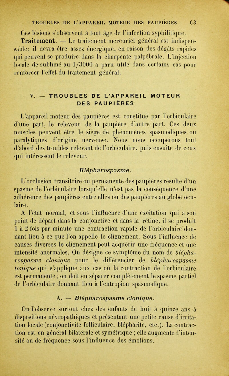 Ces lésions s'observent à tout âge de Tinfection syphilitique. Traitement. — Le traitement mercuriel général est indispen- sable; il devra être assez énergique, en raison des dégâts rapides qui peuvent se produire dans la charpente palpébrale. L'injection locale de sublimé au 1/3000 a paru utile dans certains cas pour renforcer Teffet du traitement général. V. — TROUBLES DE L'APPAREIL MOTEUR DES PAUPIÈRES L'appareil moteur des paupières est constitué par Torbiculaire d'une part, le releveur de la paupière d'autre part. Ces deux muscles peuvent être le siège de phénomènes spasmodiques ou paralytiques d'origine nerveuse. Nous nous occuperons tout d'abord des troubles relevant de l'orbiculaire, puis ensuite de ceux qui intéressent le releveur. Blépharospasme. L'occlusion transitoire ou permanente des paupières résulte d'un spasme de l'orbiculaire lorsqu'elle n'est pas la conséquence d'une adhérence des paupières entre elles ou des paupières au globe ocu- laire. A l'état normal, et sous l'influence d'une excitation qui a son point de départ dans la conjonctive et dans la rétine, il se produit 1 à 2 fois par minute une contraction rapide de l'orbiculaire don- nant lieu à ce que l'on appelle le clignement. Sous l'influence de causes diverses le chgnement peut acquérir une fréquence et une intensité anormales. On désigne ce symptôme du nom de blépha- rospasme clonique pour le différencier de blépharospasme tonique qui s'applique aux cas où la contraction de l'orbiculaire est permanente ; on doit en séparer complètement le spasme i)artiel de l'orbiculaire donnant lieu à Tentropion spasmodique. A. — Blépharospasme clonique. On l'observe surtout chez des enfants de huit à quinze ans à dispositions névropathiques et présentant une petite cause d'irrita- tion locale (conjonctivite folliculaire, blépharite, etc.). La contrac- tion est en général bilatérale et symétrique ; elle augmente d'inten- sité ou de fréquence sous l'influence des émotions.