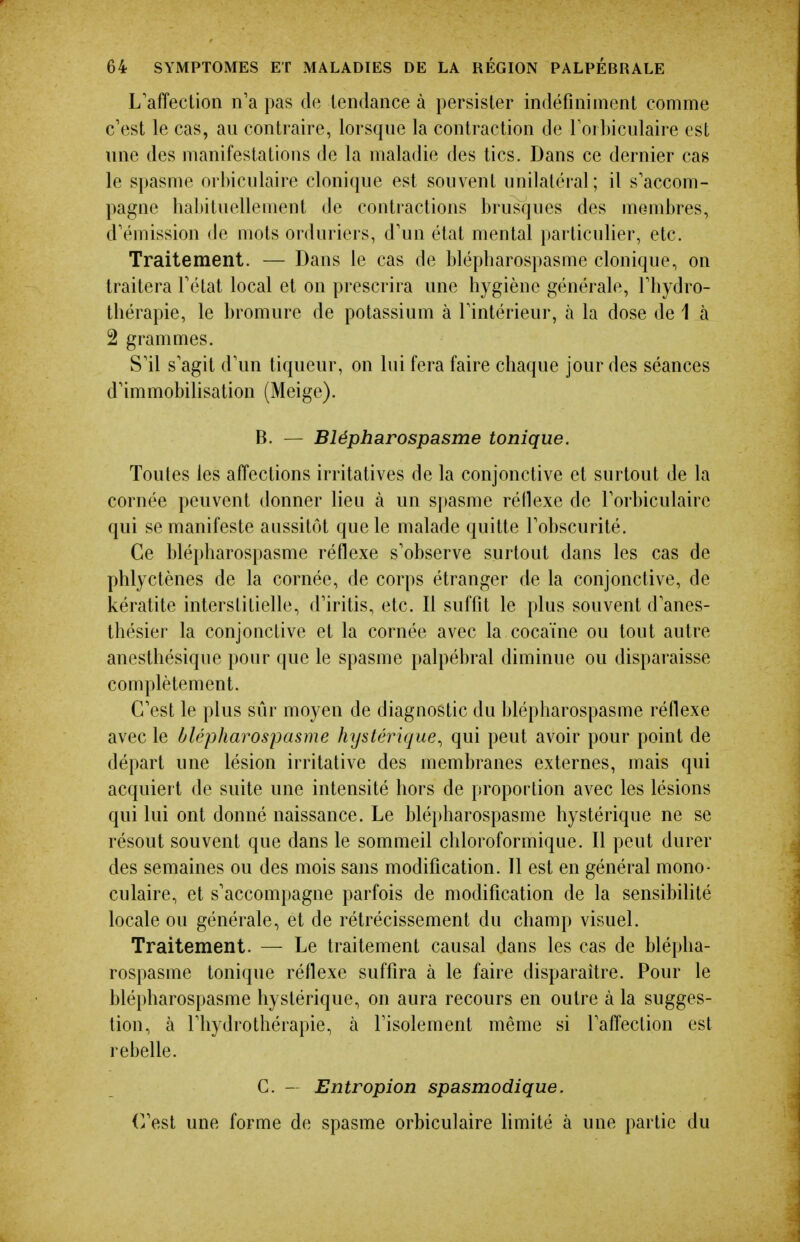 L'affection n'a pas de tendance à persister indéfiniment comme c'est le cas, au contraire, lorsque la contraction de Torbiculaire est une des manifestations de la maladie des tics. Dans ce dernier cas le spasme orbiculaire clonique est souvent unilatéral; il s'accom- pagne habituellement de contractions brusques des membres, d'émission de mots orduriers, d'un état mental particulier, etc. Traitement. — Dans le cas de blépbarospasme clonique, on traitera l'état local et on prescrira une hygiène générale, l'hydro- thérapie, le bromure de potassium à l'intérieur, à la dose de 1 à 2 grammes. S'il s'agit d'un tiqueur, on lui fera faire chaque jour des séances d'immobihsation (Meige). B. — Blépharospasme tonique. Toutes les affections irritatives de la conjonctive et surtout de la cornée peuvent donner lieu à un spasme réflexe de l'orbiculairc qui se manifeste aussitôt que le malade quitte l'obscurité. Ce blépharospasme réflexe s'observe surtout dans les cas de plîlyctènes de la cornée, de corps étranger de la conjonctive, de kératite interstitielle, d'iritis, etc. Il suffit le plus souvent d'anes- thésier la conjonctive et la cornée avec la cocaïne ou tout autre anesthésique pour que le spasme palpébral diminue ou disparaisse complètement. C'est le plus sûr moyen de diagnostic du blépharospasme réflexe avec le blépharospasme lujstérique^ qui peut avoir pour point de départ une lésion irritative des membranes externes, mais qui acquiert de suite une intensité hors de proportion avec les lésions qui lui ont donné naissance. Le bléi)harospasme hystérique ne se résout souvent que dans le sommeil chloroformique. Il peut durer des semaines ou des mois sans modification. Il est en général mono- culaire, et s'accompagne parfois de modification de la sensibilité locale ou générale, et de rétrécissement du champ visuel. Traitement. — Le traitement causal dans les cas de blépha- rospasme tonique réflexe suffira à le faire disparaître. Pour le blépharospasme hystérique, on aura recours en outre à la sugges- tion, à l'hydrothérapie, à l'isolement même si l'affection est rebelle. C. - Entropion spasmodique. (^est une forme de spasme orbiculaire limité à une partie du