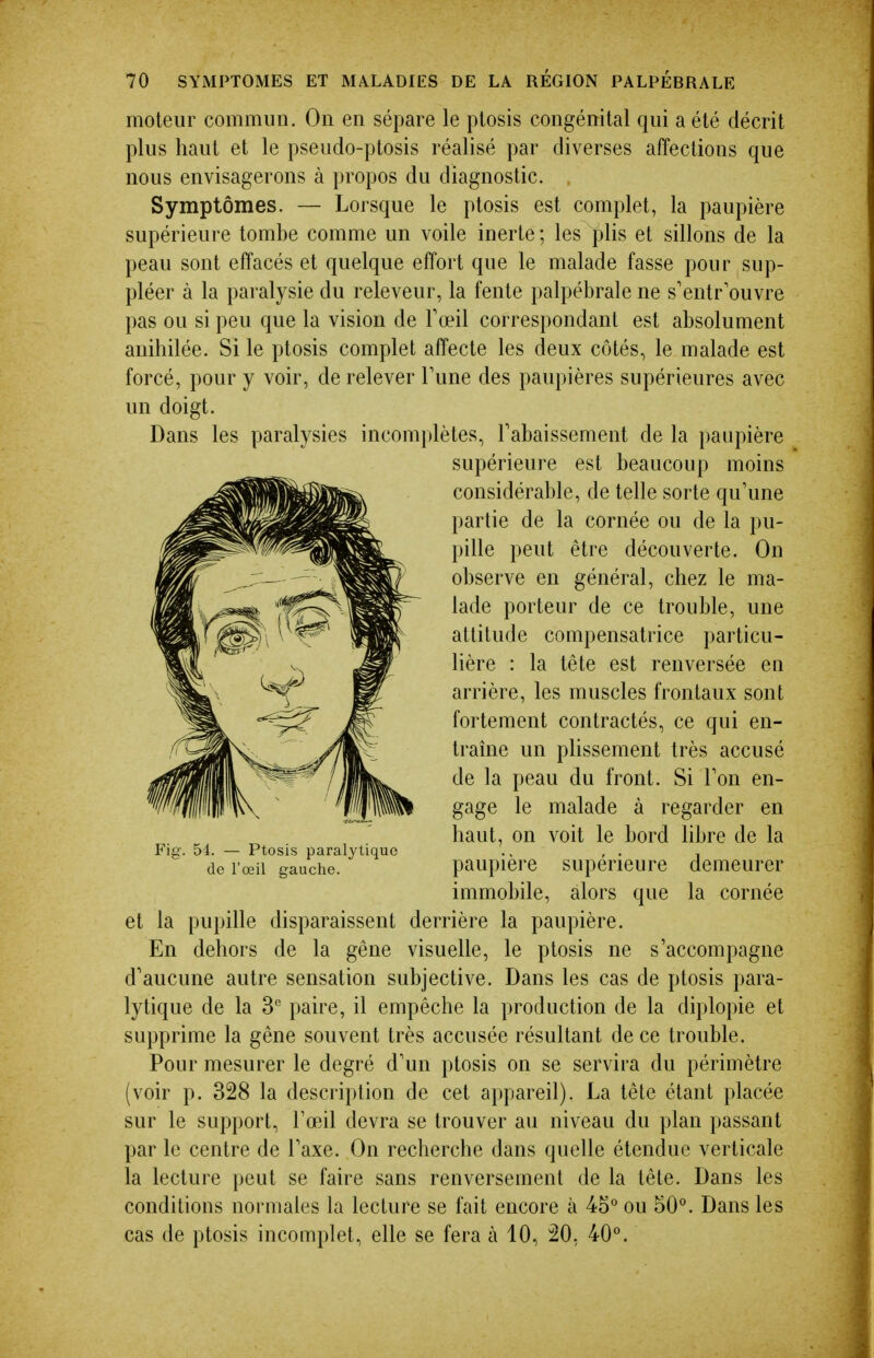 moteur commun. On en sépare le ptosis congénital qui a été décrit plus haut et le pseudo-ptosis réalisé par diverses affections que nous envisagerons à propos du diagnostic. Symptômes. — Lorsque le ptosis est complet, la paupière supérieure tombe comme un voile inerte ; les plis et sillons de la peau sont effacés et quelque effort que le malade fasse pour sup- pléer à la paralysie du releveur, la fente palpébrale ne s'entr'ouvre pas ou si peu que la vision de Fœil correspondant est absolument anihilée. Si le ptosis complet affecte les deux côtés, le malade est forcé, pour y voir, de relever Tune des paupières supérieures avec un doigt. Dans les paralysies incomplètes, rabaissement de la paupière et la pupille disparaissent derrière la paupière. En dehors de la gêne visuelle, le ptosis ne s'accompagne d'aucune autre sensation subjective. Dans les cas de ptosis para- lytique de la 3 paire, il empêche la production de la diplopie et supprime la gêne souvent très accusée résultant de ce trouble. Pour mesurer le degré d'un ptosis on se servira du périmètre (voir p. 328 la description de cet appareil). La tête étant placée sur le support, Tœil devra se trouver au niveau du plan passant par le centre de Taxe. On recherche dans quelle étendue verticale la lecture peut se faire sans renversement de la tête. Dans les conditions normales la lecture se fait encore à 4o° ou 50°. Dans les cas de ptosis incomplet, elle se fera à 10, 20, 40°. Fig. 54. — Ptosis paralytiqi de l'œil gauche. :ue supérieure est beaucoup moins considérable, de telle sorte qu'une partie de la cornée ou de la pu- pille peut être découverte. On observe en général, chez le ma- lade porteur de ce trouble, une attitude compensatrice particu- lière : la tête est renversée en arrière, les muscles frontaux sont fortement contractés, ce qui en- traîne un plissement très accusé de la peau du front. Si Ton en- gage le malade à regarder en haut, on voit le bord libre de la paupière supérieure demeurer immobile, alors que la cornée