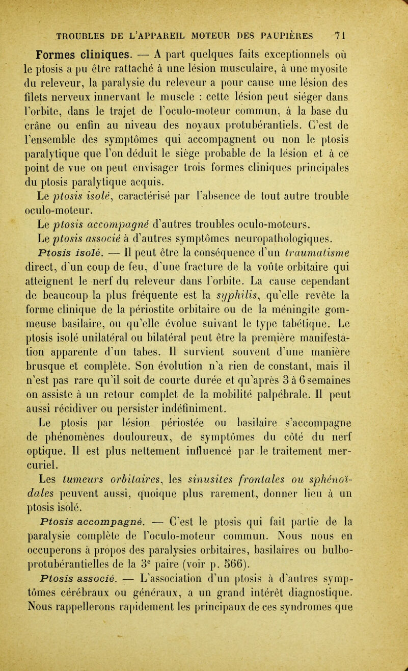 Formes cliniques. — A part quelques faits exceptionnels où le ptosis a pu être rattaché à une lésion musculaire, à une myosite du releveur, la paralysie du releveur a pour cause une lésion des filets nerveux innervant le muscle : cette lésion peut siéger dans Torbite, dans le trajet de Toculo-moteur commun, à la base du crâne ou enfin au niveau des noyaux protubérantiels. C'est de Tensemble des symptômes qui accompagnent ou non le ptosis paralytique que Ton déduit le siège probable de la lésion et à ce point de vue on peut envisager trois formes cliniques principales du ptosis paralytique acquis. Le ptosis isolé, caractérisé par Tabsence de tout autre trouble oculo-moteur. Le ptosis accompagné d'autres troubles oculo-moteurs. Le ptosis associé à d'autres symptômes neuropathologiques. Ptosis isolé. — 11 peut être la conséquence d'un traumatisme direct, d'un coup de feu, d'une fracture de la voûte orbitaire qui atteignent le nerf du releveur dans Torbite. La cause cependant de beaucoup la plus fréquente est la syphilis, qu'elle revête la forme clinique de la périostite orbitaire ou de la méningite gom- meuse basilaire, ou qu'elle évolue suivant le type tabétique. Le ptosis isolé unilatéral ou bilatéral peut être la première manifesta- tion apparente d'un tabès. Il survient souvent d'une manière brusque et complète. Son évolution n'a rien de constant, mais il n'est pas rare qu'il soit de courte durée et qu'après 3à6semaines on assiste à un retour complet de la mobilité palpébrale. 11 peut aussi récidiver ou persister indéfiniment. Le ptosis par lésion périostée ou basilaire s'accompagne de phénomènes douloureux, de symptômes du côté du nerf optique. 11 est plus nettement influencé par le traitement mer- curiel. Les tumeurs orbitaires, les sinusites frontales ou sphénoï- dales peuvent aussi, quoique plus rarement, donner lieu à un ptosis isolé. Ptosis accompagné. — C'est le ptosis qui fait partie de la paralysie complète de l'oculo-moteur commun. Nous nous en occuperons à propos des paralysies orbitaires, basilaires ou bulbo- protubérantielles de la 3^ paire (voir p. 566). Ptosis associé. — L'association d'un ptosis à d'autres symp- tômes cérébraux ou généraux, a un grand intérêt diagnostique. Nous rappellerons rapidement les principaux de ces syndromes que