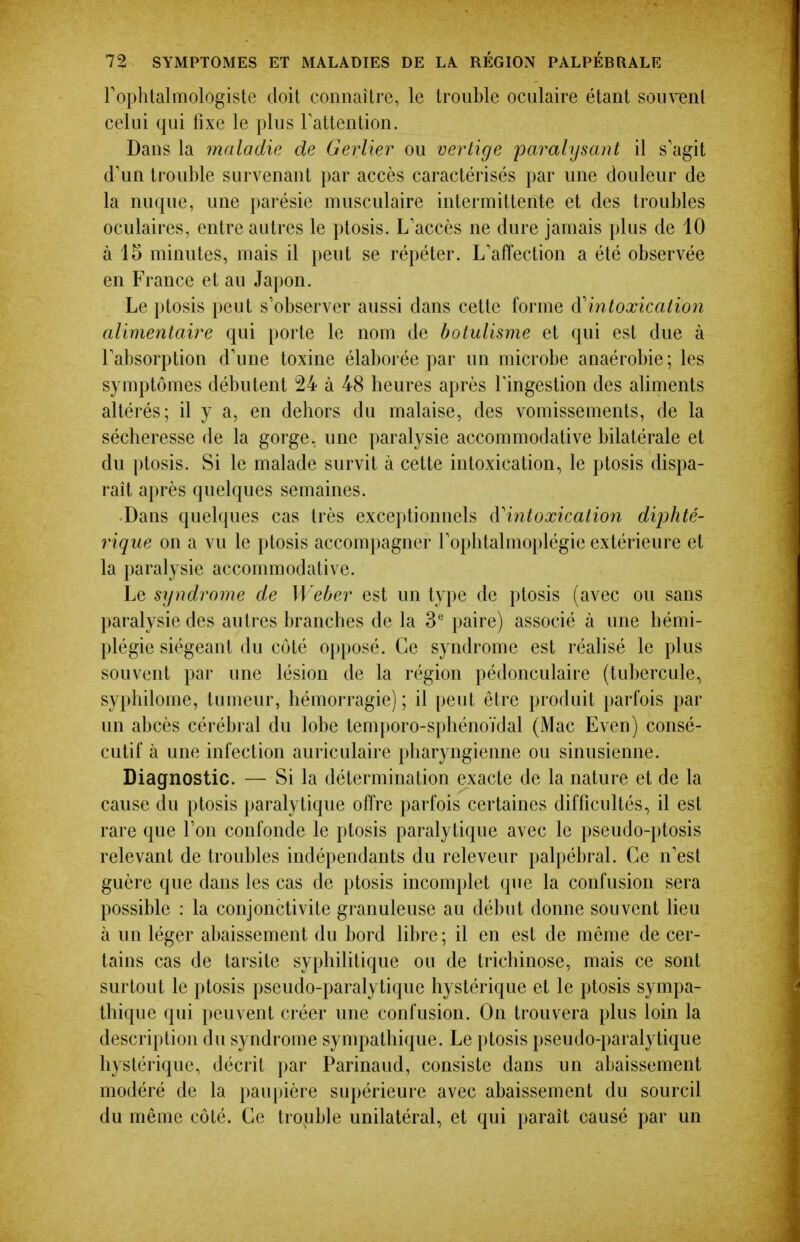 rophtalmologiste doit connaître, le trouble oculaire étant souvent celui qui fixe le plus Tattention. Dans la maladie de Gerlier ou vertige paralysant il s'agit d'un trouble survenant par accès caractérisés par une douleur de la nuque, une parésie musculaire intermittente et des troubles oculaires, entre autres le ptosis. L'accès ne dure jamais plus de 10 à 15 minutes, mais il peut se répéter. L'affection a été observée en France et au Japon. Le ptosis peut s'observer aussi dans cette forme A'intoxication alimentaire qui porte le nom de botulisme et qui est due à l'absorption d'une toxine élaborée par un microbe anaérobie ; les symptômes débutent 24 à 48 heures après l'ingestion des aliments altérés; il y a, en dehors du malaise, des vomissements, de la sécheresse de la gorge, une paralysie accommodative bilatérale et du ptosis. Si le malade survit à cette intoxication, le ptosis dispa- rait après quelques semaines. Dans quelques cas très exceptionnels à'intoxication diphté- rique on a vu le ptosis accompagner l'ophtalmoplégie extérieure et la paralysie accommodative. Le syndrome de Weber est un type de ptosis (avec ou sans paralysie des autres branches de la S'' paire) associé à une hémi- plégie siégeant du côté opposé. Ce syndrome est réalisé le plus souvent par une lésion de la région pédonculaire (tubercule, syphilome, tumeur, hémorragie) ; il peut être produit parfois par un abcès cérébral du lobe temporo-sphénoïdal (Mac Even) consé- cutif à une infection auriculaire pharyngienne ou sinusienne. Diagnostic. — Si la détermination exacte de la nature et de la cause du ptosis paralytique offre parfois certaines difficultés, il est rare que l'on confonde le ptosis paralytique avec le pseudo-ptosis relevant de troubles indépendants du releveur palpébral. Ce n'est guère que dans les cas de ptosis incomplet que la confusion sera possible : la conjonctivite granuleuse au début donne souvent lieu à un léger abaissement du bord libre ; il en est de même de cer- tains cas de tarsite syphilitique ou de trichinose, mais ce sont surtout le ptosis pseudo-paralytique hystérique et le ptosis sympa- thique qui peuvent créer une confusion. On trouvera plus loin la description du syndrome sympathique. Le ptosis pseudo-paralytique hystérique, décrit par Parinaud, consiste dans un abaissement modéré de la paupière supérieure avec abaissement du sourcil du même côté. Ce trouble unilatéral, et qui parait causé par un