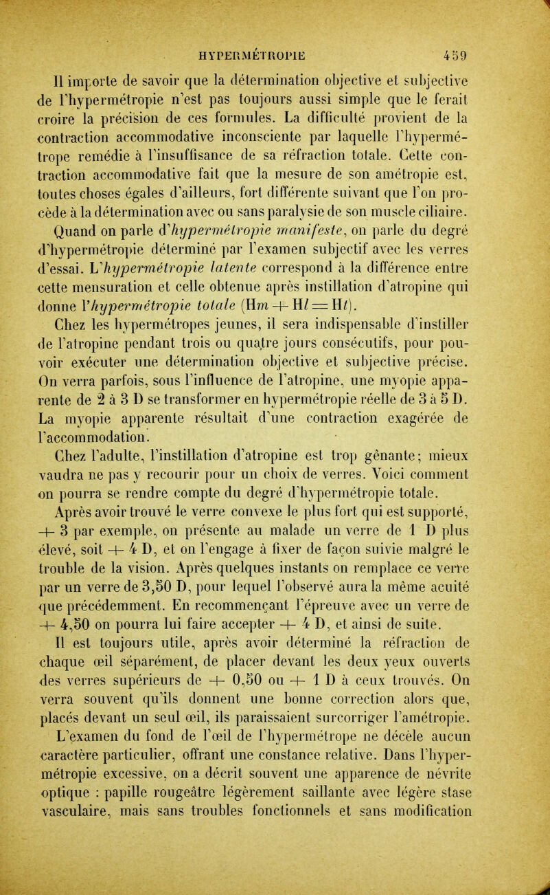 Il importe de savoir que la détermination objective et subjective de rhypermétropie n'est pas toujours aussi simple que le ferait croire la précision de ces formules. La difficulté provient de la contraction accommodative inconsciente par laquelle Thypermé- trope remédie à Finsuffisance de sa réfraction totale. Cette con- traction accommodative fait que la mesure de son amétropie est, toutes choses égales d'ailleurs, fort différente suivant que Ton pro- cède à la détermination avec ou sans paralysie de son muscle ciliaire. Quand on parle d'hypermétropie manifeste, on parle du degré d'hypermétropie déterminé par Fexamen subjectif avec les verres d'essai. L'hypermétropie latente correspond à la différence entre cette mensuration et celle obtenue après instillation d'atropine qui donne Vhypermétropie totale (H?n + H/ = H/). Chez les hypermétropes jeunes, il sera indispensable d'insliller de l'atropine pendant trois ou quatre jours consécutifs, pour pou- voir exécuter une détermination objective et su])jective précise. On verra parfois, sous l'influence de l'atropine, une myopie appa- rente de 2 à 3 D se transformer en hypermétropie réelle de 3 à 5 D. La myopie apparente résultait d'une contraction exagérée de l'accommodation. Chez l'adulte, l'instillation d'atropine est trop gênante; mieux vaudra ne pas y recourir pour un choix de verres. Voici comment on pourra se rendre compte du degré d'hypermétropie totale. Après avoir trouvé le verre convexe le plus fort qui est supporté, -4- 3 par exemple, on présente au malade un verre de 1 D plus élevé, soit -f- 4 D, et on l'engage à fixer de façon suivie malgré le trouble de la vision. Après quelques instants on remplace ce verre par un verre de 3,50 D, pour lequel l'observé aura la même acuité que précédemment. En recommençant l'épreuve avec un verre de -h 4,50 on pourra lui faire accepter -h 4 D, et ainsi de suite. Il est toujours utile, après avoir déterminé la réfraction de chaque œil séparément, de placer devant les deux yeux ouverts des verres supérieurs de H- 0,50 ou + 1 D à ceux trouvés. On verra souvent qu'ils donnent une bonne correction alors que, placés devant un seul œil, ils paraissaient surcorriger l'amétropie. L'examen du fond de l'œil de l'hypermétrope ne décèle aucun caractère particulier, offrant une constance relative. Dans l'hyper- métropie excessive, on a décrit souvent une apparence de névrite optique : papille rougeâtre légèrement saillante avec légère stase vasculaire, mais sans troubles fonctionnels et sans modification