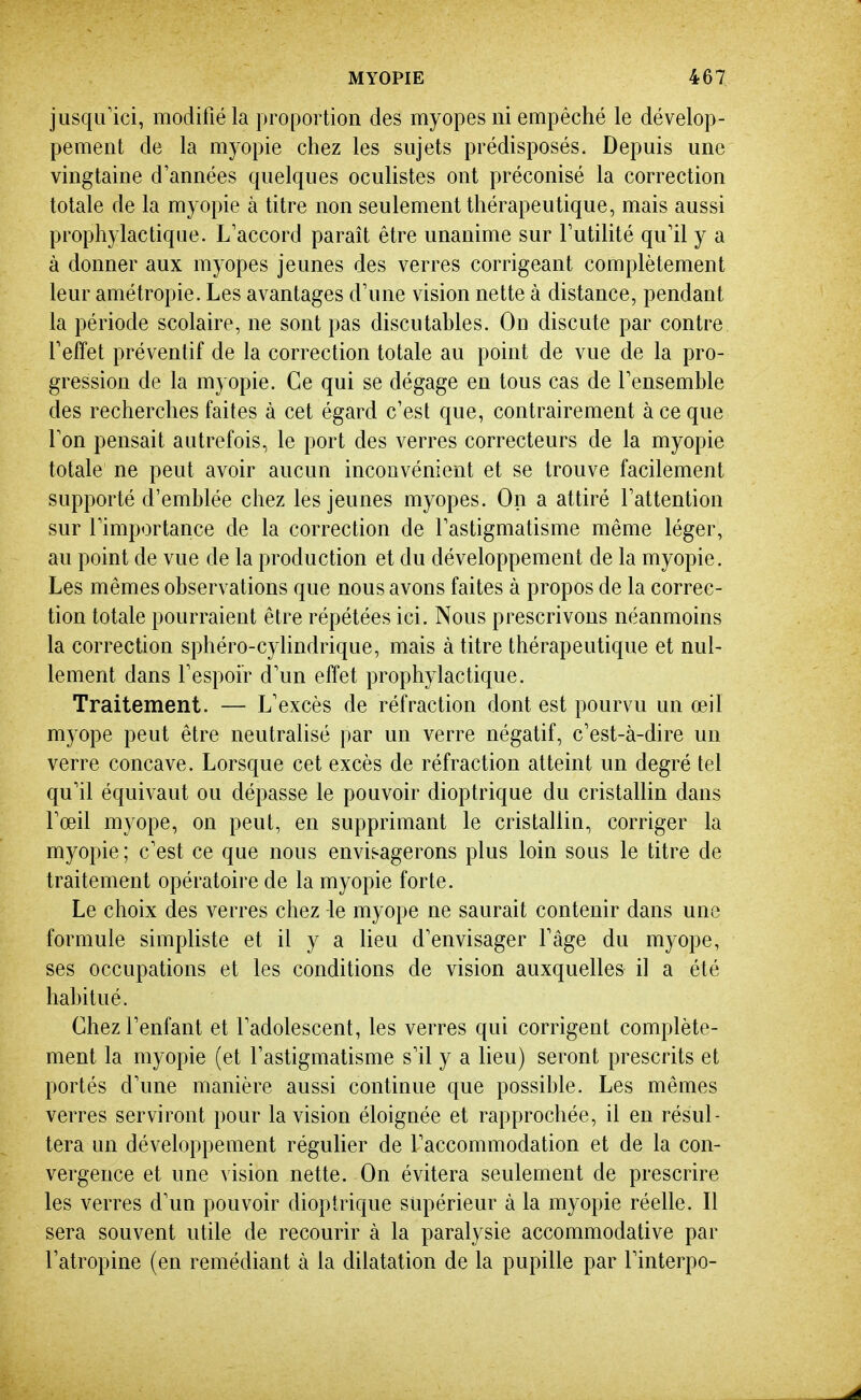 jusqu'ici, modifié la proportion des myopes ni empêché le dévelop- pement de la myopie chez les sujets prédisposés. Depuis une vingtaine d'années quelques oculistes ont préconisé la correction totale de la myopie à titre non seulement thérapeutique, mais aussi prophylactique. L'accord paraît être unanime sur Futilité qu'il y a à donner aux myopes jeunes des verres corrigeant complètement leur amétropie. Les avantages d'une vision nette à distance, pendant la période scolaire, ne sont pas discutables. On discute par contre l'effet préventif de la correction totale au point de vue de la pro- gression de la myopie. Ce qui se dégage en tous cas de l'ensemble des recherches faites à cet égard c'est que, contrairement à ce que Ton pensait autrefois, le port des verres correcteurs de la myopie totale ne peut avoir aucun inconvénient et se trouve facilement supporté d'emblée chez les jeunes myopes. On a attiré l'attention sur l'importaiice de la correction de l'astigmatisme même léger, au point de vue de la production et du développement de la myopie. Les mêmes observations que nous avons faites à propos de la correc- tion totale pourraient être répétées ici. Nous prescrivons néanmoins la correction sphéro-cylindrique, mais à titre thérapeutique et nul- lement dans l'espoir d'un effet prophylactique. Traitement. — L'excès de réfraction dont est pourvu un œil myope peut être neutralisé par un verre négatif, c'est-à-dire un verre concave. Lorsque cet excès de réfraction atteint un degré tel qu'il équivaut ou dépasse le pouvoir dioptrique du cristallin dans l'œil myope, on peut, en supprimant le cristallin, corriger la myopie ; c'est ce que nous envisagerons plus loin sous le titre de traitement opératoii'e de la myopie forte. Le choix des verres chez le myope ne saurait contenir dans une formule simpliste et il y a lieu d'envisager Fâge du myope, ses occupations et les conditions de vision auxquelles il a été habitué. Chez l'enfant et l'adolescent, les verres qui corrigent complète- ment la myopie (et l'astigmatisme s'il y a lieu) seront prescrits et portés d'une manière aussi continue que possible. Les mêmes verres serviront pour la vision éloignée et rapprochée, il en résul- tera un développement réguUer de l'accommodation et de la con- vergence et une vision nette. On évitera seulement de prescrire les verres d'un pouvoir dioptrique supérieur à la myopie réelle. Il sera souvent utile de recourir à la paralysie accommodative par l'atropine (en remédiant à la dilatation de la pupille par l'interpo-