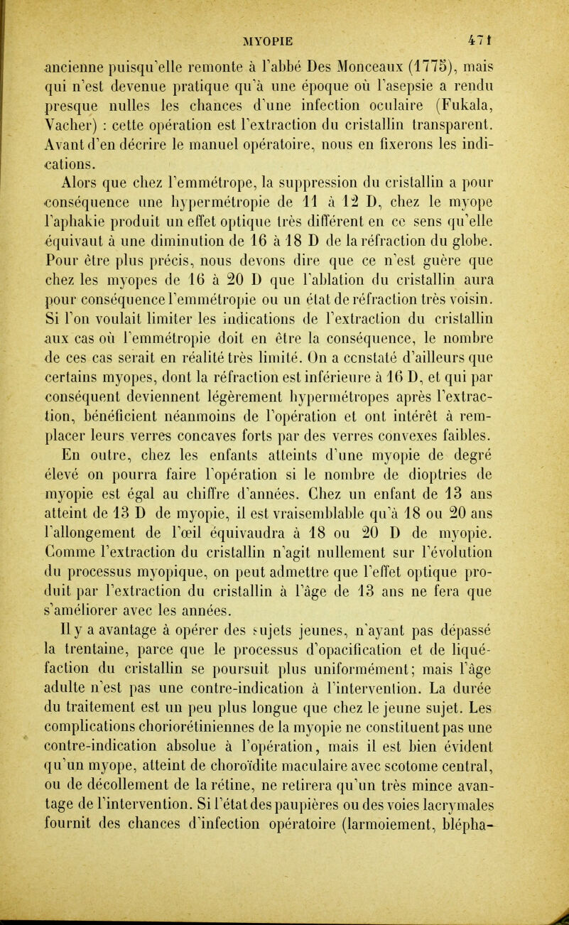 ancienne puisqu'elle remonte à Tabbé Des Monceaux (1775), mais qui n'est devenue pratique qu'à une époque où Fasepsie a rendu presque nulles les chances d'une infection oculaire (Fukala, Vacher) : cette opération est l'extraction du cristalhn transparent. Avant d'en décrire le manuel opératoire, nous en fixerons les indi- cations. Alors que chez l'emmétrope, la suppression du cristallin a pour conséquence une hypermétropie de 11 à 1:2 D, chez le myope l'aphakie produit un effet optique très différent en ce sens qu'elle équivaut à une diminution de 16 à 18 D de la réfraction du globe. Pour être plus précis, nous devons dire que ce n'est guère que chez les myopes de 16 à 20 D que l'ablation du cristallin aura pour conséquence l'emmétropie ou un état de réfraction très voisin. Si l'on voulait limiter les indications de l'extraction du cristallin aux cas où l'emmétropie doit en être la conséquence, le nombre de ces cas serait en réalité très limité. On a ccnstaté d'ailleurs que certains myopes, dont la réfraction est inférieure à 16 D, et qui par conséquent deviennent légèrement hypermétropes après l'extrac- tion, bénéficient néanmoins de l'opération et ont intérêt à rem- placer leurs verres concaves forts par des verres convexes faibles. En outre, chez les enfants atteints d'une myopie de degré élevé on pourra faire l'opération si le nombre de dioptries de myopie est égal au chiffre d'années. Chez un enfant de 13 ans atteint de 13 D de myopie, il est vraisemblable qu'à 18 ou 20 ans l'allongement de l'œil équivaudra à 18 ou 20 D de myopie. Gomme l'extraction du cristallin n'agit nullement sur l'évolution du processus myopique, on peut admettre que l'effet optique pro- duit par l'extraction du cristallin à l'âge de 13 ans ne fera que s'améliorer avec les années. Il y a avantage à opérer des sujets jeunes, n'ayant pas dépassé la trentaine, parce que le processus d'opacification et de liqué- faction du cristalhn se poursuit plus uniformément; mais l'âge adulte n'est pas une contre-indication à l'intervenlion. La durée du traitement est un peu plus longue que chez le jeune sujet. Les complications choriorétiniennes de la myopie ne constituent pas une contre-indication absolue à l'opération, mais il est bien évident qu'un myope, atteint de choroïdite maculaire avec scotome central, ou de décollement de la rétine, ne retirera qu'un très mince avan- tage de l'intervention. Si l'état des paupières ou des voies lacrymales fournit des chances d'infection opératoire (larmoiement, blépha-