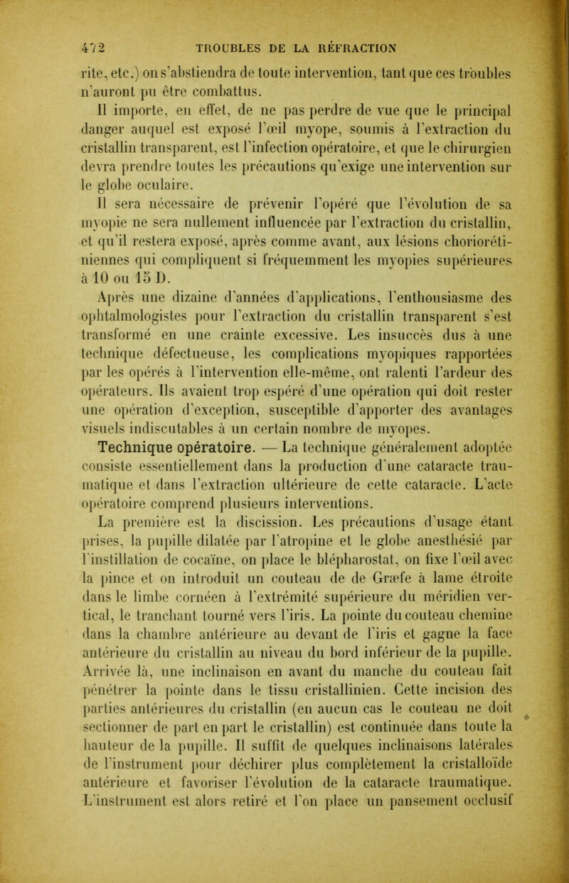 rite, etc.) on s'abstiendra de toute intervention, tant que ces troubles n'auront pu être combattus. Il importe, eu effet, de ne pas perdre de vue que le principal danger auquel est exposé rœil myope, soumis à Textraction du cristallin transparent, est Tinfection opératoire, et que le chirurgien devra prendre toutes les précautions qu'exige une intervention sur le globe oculaire. Il sera nécessaire de prévenir Topéré que révolution de sa myopie ne sera nullement influencée par Textraction du cristallin, et qu'il restera exposé, après comme avant, aux lésions chorioréti- niennes qui compliquent si fréquemment les myopies supérieures à 10 ou 15 D. Après une dizaine d'années d'applications, l'enthousiasme des ophtalmologistes pour l'extraction du cristallin transparent s'est transformé en une crainte excessive. Les insuccès dus à une technique défectueuse, les complications myopiques rapportées par les opérés à l'intervention elle-même, ont ralenti l'ardeur des opérateurs. Ils avaient trop espéré d'une opération qui doit rester une opération d'exception, susceptible d'apporter des avantages visuels indiscutables à un certain nombre de myopes. Technique opératoire. — La technique généralement adoptée consiste essentiellement dans la production d'une cataracte trau- matique et dans l'extraction ultérieure de cette cataracte. L'acte opératoire comprend plusieurs interventions. La première est la discission. Les précautions d'usage étant prises, la pupille dilatée par l'atropine et le globe anesthésié par rinstillation de cocaïne, on place le blépharostat, on fixe l'œil avec la pince et on introduit un couteau de de Graefe à lame étroite dans le lim])e cornéen à l'extrémité supérieure du méridien ver- tical, le tranchant tourné vers l'iris. La pointe du couteau chemine dans la chambre antérieure au devant de l'iris et gagne la face antérieure du cristallin au niveau du bord inférieur de la pupille. Arrivée là, une inclinaison en avant du manche du couteau fait pénétrer la pointe dans le tissu cristallinien. Cette incision des parties antérieures du cristallin (en aucun cas le couteau ne doit sectionner de part en part le cristallin) est continuée dans toute la hauteur de la pupille. Il suffit de quelques inclinaisons latérales de l'instrument pour déchirer plus complètement la cristalloïde antérieure et favoriser l'évolution de la cataracte traumatique. L'instrument est alors retiré et l'on place un pansement occlusif