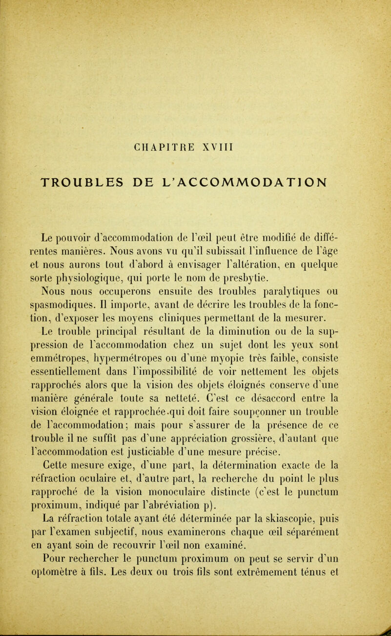 CHAPITRE XVIII TROUBLES DE L'ACCOMMODATION Le pouvoir d'accommodation de Foeil peut être modifié de diffé- rentes manières. Nous avons vu qu'il subissait Tinfluence de l'âge et nous aurons tout d'abord à envisager l'altération, en quelque sorte physiologique, qui porte le nom de presbytie. Nous nous occuperons ensuite des troubles paralytiques ou spasmodiques. Il importe, avant de décrire les troubles de la fonc- tion, d'exposer les moyens cliniques permettant de la mesurer. Le trouble principal résultant de la diminution ou de la sup- pression de l'accommodation chez un sujet dont les yeux sont emmétropes, hypermétropes ou d'une myopie très faible, consiste essentiellement dans l'impossibilité de voir nettement les objets rapprochés alors que la vision des objets éloignés conserve d'une manière générale toute sa netteté. C'est ce désaccord entre la vision éloignée et rapprochée.qui doit faire soupçonner un trouble de l'accommodation; mais pour s'assurer de la présence de ce trouble il ne suffit pas d'une appréciation grossière, d'autant que l'accommodation est justiciable d'une mesure précise. Cette mesure exige, d'une part, la détermination exacte de la réfraction oculaire et, d'autre part, la recherche du point le plus rapproché de la vision monoculaire distincte (c'est le punctum proximum, indiqué par l'abréviation p). La réfraction totale ayant été déterminée par la skiascopie, puis par l'examen subjectif, nous examinerons chaque œil séparément en ayant soin de recouvrir l'œil non examiné. Pour rechercher le punctum proximum on peut se servir d'un optomètre à fils. Les deux ou trois fils sont extrêmement ténus et