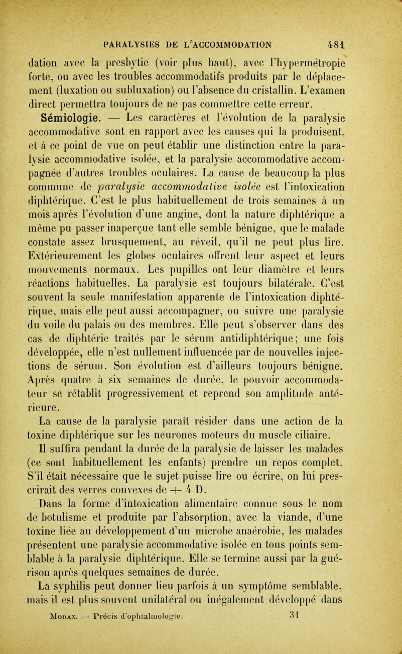 dation avec la presbytie (voir plus haut), avec Thypermétropie forte, ou avec les troubles accommodatifs produits par le déplace- ment (luxation ou subluxation) ou Tabsence du cristallin. L'examen direct permettra toujours de ne pas conniiettre cette erreur. Sémiologie. — Les caractères et révolution de la paralysie accommodative sont en rapport avec les causes qui la produisent, et à ce point de vue on peut établir une distinction entre la para- lysie accommodative isolée, et la paralysie accommodative accom- pagnée d'autres troubles oculaires. La cause de beaucoup la plus commune de paralysie accommodative isolée est Tintoxication diphtérique. C'est le plus habituellement de trois semaines à un mois après l'évolution d'une angine, dont la nature diphtérique a même pu passer inaperçue tant elle semble bénigne, que le malade constate assez brusquement, au réveil, qu'il ne peut plus lire. Extérieurement les globes oculaires offrent leur aspect et leurs mouvements normaux. Les pupilles ont leur diamètre et leurs réactions habituelles. La paralysie est toujours bilatérale. C'est souvent la seule manifestation apparente de l'intoxication diphté- rique, mais elle peut aussi accompagner, ou suivre une paralysie du voile du palais ou des membres. Elle peut s'observer dans des cas de diphtérie traités par le sérum antidiphtérique; une fois développée, elle n'est nullement influencée par de nouvelles injec- tions de sérum. Son évolution est d'ailleurs toujours bénigne. Après quatre à six semaines de durée, le pouvoir accommoda- teur se rétablit progressivement et reprend son amplitude anté- rieure. La cause de la paralysie paraît résider dans une action de la toxine diphtérique sur les neurones moteurs du muscle ciliaire. Il suffira pendant la durée de la paralysie de laisser les malades (ce sont habituellement les enfants) prendre un repos complet. S'il était nécessaire que le sujet puisse lire ou écrire, on lui pres- crirait des verres convexes de H- 4 D. Dans la forme d'intoxication alimentaire connue sous le nom de botulisme et produite par l'absorption, avec la viande, d'une toxine liée au développement d'un microbe anaérobie, les malades présentent une paralysie accommodative isolée en tous points sem- blable à la paralysie diphtérique. Elle se termine aussi par la gué- rison après quelques semaines de durée. La syphilis peut donner lieu parfois à un symptôme semblable, mais il est plus souvent unilatéral ou inégalement développé dans MoRAx. — Précis d'ophtalmologie. 31