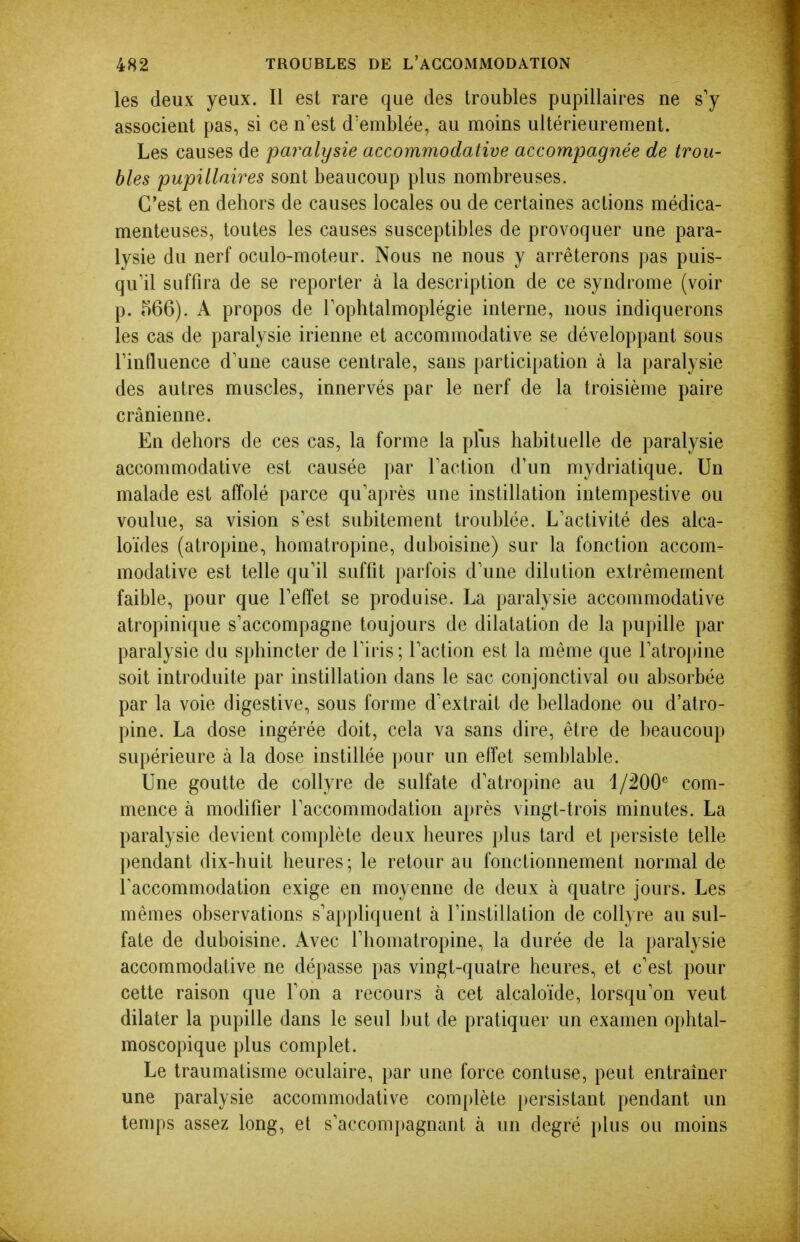 les deux yeux. Il est rare que des troubles pupillaires ne s'y associent pas, si ce n'est d'emblée, au moins ultérieurement. Les causes de paralysie accommodative accompagnée de trou- bles pupillaires sont beaucoup plus nombreuses. C'est en dehors de causes locales ou de certaines actions médica- menteuses, toutes les causes susceptibles de provoquer une para- lysie du nerf oculo-moteur. Nous ne nous y arrêterons pas puis- qu'il suffira de se reporter à la description de ce syndrome (voir p. 566). A propos de Tophtalmoplégie interne, nous indiquerons les cas de paralysie irienne et accommodative se développant sous rinfluence d'une cause centrale, sans partici[)ation à la paralysie des autres muscles, innervés par le nerf de la troisième paire crânienne. En dehors de ces cas, la forme la plus habituelle de paralysie accommodative est causée par l'action d'un mydriatique. Un malade est affolé parce qu'après une instillation intempestive ou voulue, sa vision s'est subitement troublée. L'activité des alca- loïdes (atropine, homatropine, duboisine) sur la fonction accom- modative est telle qu'il suffit parfois d'une dilution extrêmement faible, pour que l'effet se produise. La paralysie accommodative atropinique s'accompagne toujours de dilatation de la pupille par paralysie du si)hincter de l'iris ; l'action est la même que l'atropine soit introduite par instillation dans le sac conjonctival ou absorbée par la voie digestive, sous forme d'extrait de belladone ou d'atro- pine. La dose ingérée doit, cela va sans dire, être de ])eaucoup supérieure à la dose instillée })Our un effet semblable. Une goutte de collyre de sulfate d'atropine au i/'IOO com- mence à modifier l'accommodation ai)rès vingt-trois minutes. La paralysie devient complète deux heures plus tard et [)ersiste telle pendant dix-huit heures ; le retour au fonctionnement normal de l'accommodation exige en moyenne de deux à quatre jours. Les mêmes observations s'ai)pliquent à rinstillation de collyre au sul- fate de duboisine. Avec l'homatropine, la durée de la paralysie accommodative ne dépasse pas vingt-quatre heures, et c'est pour cette raison que l'on a recours à cet alcaloïde, lorsqu'on veut dilater la pupille dans le seul but de pratiquer un examen oj)htal- moscopique plus complet. Le traumatisme oculaire, par une force contuse, peut entraîner une paralysie accommodative complète persistant pendant un lenqis assez long, et s'accompagnant à un degré plus ou moins